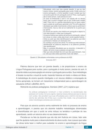 Diálogos sobre Inclusão 2 Capítulo 15 149
PROFESSORA DEPOIMENTOS
Paloma
Dificuldade, acho que meu grande desafio, é que eu não
ensino Libras, ensino português para surdo. Então como eu
ensino português, a minha questão é qual o estalo que faz
um surdo querer ler em português como é? Pois, o português
ele é muito sonoro, você precisa do som.
Aí você vai lembrando o som e vai usando ele no devido
local, mas o surdo é imagem isso eu sei. Então qual o estalo
dele? Para mim é a grande descoberta que eu quero saber
qual o estalo do surdo para aprender a ler? Eu já fiz algumas
atividades que estão incentivando a leitura que eu achei bem
interessante, mas eu não sei se realmente foi no ponto que
eu queria.
Eu trouxe por escrito uma história em português e depois fui
com eles assistir o vídeo que é pequeno.
A mesma história que estava ali escrita em português, estava
em Libras no vídeo, então eles foram vendo aquela história.
Antes eu pedi que eles identificassem as palavras que eles
conheciam e fizesse um sinal para mim.
Eu conheço um pouco de Libras. Fui vendo que eles estavam
identificando às palavras pequenas e as palavras grandes
não identificaram.
Mas, é a grande dificuldade que eu encontro, é descobrir o
estalo, de como é que a pessoa vai aprender.
Não que esta atividade fez com que eles aprendessem, mas
eu noto que eles estão querendo muito não faltam.
Quadro 2: Dificuldades enfrentadas como professora do AEE
Entrevista /2017
Paloma discorre que tem um grande desafio, o de proporcionar o ensino da
Língua Portuguesa para surdos, pois o português é muito sonoro, precisa do som. A
docente relata sua preocupação em ensinar o português para surdos. Sua metodologia
é focada na escrita e visual do surdo, trazendo historias em texto e vídeos em libras.
A metodologia de ensino quando interligada a um recurso didático e empregada de
forma apropriada, se tornam um mecanismo indispensável para a aprendizagem do
estudante (CRUZ; LIBARDI, 2017).
Referente às praticas pedagógicas, Damázio (2007, p.21) explana que:
As práticas pedagógicas constituem o maior problema na escolarização das
pessoas com surdez, torna-se urgente, repensar essas práticas para que os alunos
com surdez, não acreditem que suas dificuldades para o domínio da leitura e da
escrita são advindas dos limites que a surdez lhes impõe, mas principalmente
pelas metodologias adotadas para ensiná-los.
Para que o/a aluno/a surdo/a venha realmente ter êxito no processo de ensino
e aprendizagem, é preciso que o/a docente trabalhe metodologias dinamizadas
e diversificadas em que o surdo se sinta incluso na temática e participe do seu
aprendizado, sendo um aluno/a ativo no seu desenvolvimento.
Percebe-se na fala da docente que ela não tem fluência em Libras, fator este
que lhe ajudaria muito para o desenvolvimento do aluno surdo, mas o pouco que sabe
de Libras tenta fazer o melhor para subsidiar no ensino e aprendizagem da língua
 