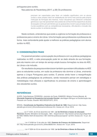 Diálogos sobre Inclusão 2 Capítulo 15 150
portuguesa para surdos.
Nas palavras de Rautenberg (2017, p.38) Os professores:
precisam ser capacitados para fazer um trabalho significativo com os alunos
surdos e esse preparo deve ser estabelecido de forma mais precisa pela própria
instituição de formação dos mesmos. Incluir disciplinas que oferecem conteúdos
genéricos e que não apresentam discussões de conhecimentos específicos da área
de atuação continuam permitindo que os graduandos iniciem suas jornadas fora do
mundo acadêmico sem as competências necessárias, dificultando a inclusão dos
alunos surdos no ambiente escolar.
Neste contexto, entendemos que existe a urgência na formação de professores e
professoras para o ensino de Libras. Uma formação para professores e professoras de
forma mais contundente pode ajudar a melhorar as práticas pedagógicas com alunos
surdos no AEE.
5 | 	CONSIDERAÇÕES FINAIS
Foi possível perceber a preocupação da professora com as práticas pedagógicas
realizadas no AEE, e esta preocupação pode ter se dado através da sua formação,
pois ela mesmo com um tempo de serviço amplo buscou formações na área do AEE,
da Libras e da inclusão.
Os resultados da pesquisa evidenciaram também que existem dificuldades noAEE
para os estudantes surdos, em razão da professora não dominar a Libras, ensinando
apenas a Língua Portuguesa para surdos. É preciso ainda haver a ressignificação
das práticas pedagógicas da professora, sendo necessário pensar em estratégias e
metodologias mais eficazes e significativas no processo de ensino e aprendizagem
dos estudantes surdos.
REFERÊNCIAS
ALVES, Carla Barbosa; FERREIRA, Josimário de Paula; DAMÁZIO, Mirlene Ferreira Macedo. A
Educação Especial na Perspectiva da Inclusão Escolar: abordagem Bilíngue na Escolarização das
Pessoas com Surdez. Brasília: MEC/SEESP/UFC, 2010.
BRASIL. Constituição da República Federativa do Brasil de 1988. Disponível em: http://www.
planalto.gov.br/ccivil_03/constituicao/constituicao.htm. Acesso em: 25 jul. 2018.
_______. Lei nº 4.024, de 20 de dezembro de 1961. Lei de Diretrizes e bases da educação
Nacional. Brasília: Ministério da Educação, 1961. Disponível em: http://www2.camara.leg.br/legin/fed/
lei/1960-1969/lei-4024-20-dezembro-1961-353722-publicacaooriginal-1-pl.html. Acesso em: 15 jun. de
2018.
________. Lei nº 8.069 de 13 de julho de 1990. Estatuto da Criança e do Adolescente. Disponível
em: http://www.planalto.gov.br/ccivil_03/leis/l8069.htm. Acesso em: 12 jun. 2018.
________. Lei nº 9394 de 20 de dezembro de 1996. Lei de Diretrizes e Bases da Educação
 