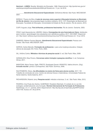 Diálogos sobre Inclusão 2 Capítulo 15 151
Nacional – LDBEN. Brasília: Ministério da Educação, 1996. Disponível em: http://portal.mec.gov.br/
seed/arquivos/pdf/tvescola/leis/lein9394.pdf Acesso em: 11 jun. de 2018.
________. Atendimento Educacional Especializado: Deficiência Mental. São Paulo: MEC/SEESP,
2007.
BÜRKLE, Thyene da Silva. A sala de recursos como suporte à Educação Inclusiva no Município
do Rio de Janeiro: das propostas legais à prática cotidiana. 2010. 147f. Dissertação de Mestrado em
Educação. Faculdade de Educação, Universidade do Estado do Rio de Janeiro. Rio de Janeiro, 2010.
CURY, Augusto Jorge. Pais brilhantes, professores fascinantes. Rio de Janeiro: Sextante, 2003.
CRUZ, Ingrid Aparecida da; LIBARDI, Helena. Concepções de uma licenciada em física: obstáculos
para o ensino- aprendizagem dos estudantes com deficiência auditiva. 2017. XXII SNEF. Disponível
em: http://www1.sbfisica.org.br/eventos/snef/xxii/sys/resumos/T0734-2.pdf Acesso em: 10 jul. 2018.
DAMÁZIO, Mirlene Ferreira Macedo. Atendimento Educacional Especializado: Pessoa com
Surdez. São Paulo: MEC/SEESP, 2007.
GARCIA, Carlos Marcelo. Formação de professores – para uma mudança educativa. Coleção
ciência da educação XXI. Porto: Porto, 2005.
GIL, Antônio Carlos. Métodos e técnicas de pesquisa social. 6. ed. São Paulo: Atlas, 2008.
GONSALVES, Elisa Pereira. Conversas sobre iniciação à pesquisa científica. 5. ed. Campinas:
Alínea, 2011.
MANTOAN, Maria Teresa. Eglér. PRIETO, Rosângela Gavioli. ARANTES, Valéria Amorim. (Org).
Inclusão escolar: pontos e contrapontos. São Paulo: Summus, 2006.
RAUTENBERG, Eliana. As dificuldades no ensino de física para alunos surdos. 2017. 72f.
Trabalho de conclusão de curso. Centro de ciências físicas e matemáticas. Universidade Federal de
Santa Catarina. Santa Catarina, 2017.
RICHARDSON, Roberto Jarry. Pesquisa social: métodos e técnicas. 3. ed. São Paulo: Atlas, 2015.
RIVAROLI, Ana Paula dos Santos. ALBERNAZ, Roselaine Machado. O cuidado de si e as três
ecologias: problematizando uma formação. Revista Internacional de Formação de Professores.
Itapetininga, v.3, n.1, jan/mar, 2018. Disponível em: http://itp.ifsp.edu.br/ojs/index.php/RIFP/article/
view/1192. Acesso em: 29 jul.2018.
 
