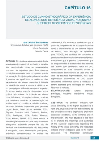 Diálogos sobre Inclusão 2 Capítulo 16 152
CAPÍTULO 16
doi
ESTUDO DE CUNHO ETNOGRÁFICO DA EXPERIÊNCIA
DE ALUNOS COM DEFICIÊNCIA VISUAL NO ENSINO
SUPERIOR: SIGNIFICADOS E EVIDÊNCIAS
Ana Cristina Silva Soares
Universidade Estadual Vale do Acaraú (UVA)
Curso Pedagogia
Sobral – Ceará
RESUMO: A inclusão de alunos com deficiência
visual no ensino superior é um direito e, estudos
têm demonstrado como as universidades
precisam se organizar para lhes oferecer
condições acessíveis, tanto no ingresso quanto
na formação. O objetivo principal deste trabalho
é analisar os significados e evidências das
experiências de alunos referentes à história
da deficiência visual e recursos didáticos e/
ou pedagógicos utilizados no ensino superior.
O aporte teórico compõe discussões sobre
politica educacional de inclusão de alunos
com deficiência, educação inclusiva, práticas
que eliminam barreiras de comunicação no
ensino superior, conceito de deficiência visual,
recursos didáticos disponíveis para pessoas
cegas: Brasil, 2008; Booth; Ainscow, 2002;
Siqueira; Santana, 2010; Castanho; Freitas,
2005; Rodrigues, 2004; Rocha; Miranda,
2009; Ferrari; Sekkel, 2007 entre outros. A
metodologia consiste em uma pesquisa cunho
etnográfico, sobretudo porque faz uso de
técnicas que tradicionalmente são associadas
à etnografia, como observação participante,
entrevista semiestruturada e análise de
documentos. Os resultados evidenciam que a
partir da compreensão da educação inclusiva
como o oferecimento de um sistema regular
de ensino, uma educação de qualidade
para TODOS, em equidade de condições e
possibilidades educacionais no ensino superior.
Concluímos que é preciso compreender que
as singularidades e diversidades das histórias
dos alunos com deficiência visual da UFC
caracterizam as suas condições visuais e
necessidades educacionais, os usos e/ou não
usos de recursos especializados, nas suas
experiências acadêmicas na UFC podem
certamente determinar ações e condutas a
serem adotadas pela instituição de forma a
favorecer a inclusão.
PALAVRAS-CHAVE: Ensino Superior.
Educação Inclusiva. Deficiência Visual.
Etnografia.
ABSTRACT: The students’ inclusion with
visual deficiency in the higher education is a
right and, studies have been demonstrating as
the universities need to organize to offer them
accessible conditions, in the entrance and in
the formation. The main objective of this work
is to analyze the meanings and evidences
of the students’ experiences regarding the
history of the visual deficiency and resources
didactic and/or pedagogic used in the higher
education. The theoretical contribution
 