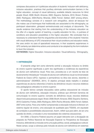 Diálogos sobre Inclusão 2 Capítulo 16 153
composes discussions on it politicizes education of students’ inclusion with deficiency,
inclusive education, practices that you/they eliminate communication barriers in the
higher education, concept of visual deficiency, available didactic resources for blind
people: Brazil, 2008; Booth; Ainscow, 2002; Siqueira; Santana, 2010; Brown; Freitas,
2005; Rodrigues, 2004;Rocha; Miranda, 2009; Ferrari; Sekkel, 2007 among others.
The methodology consists of a research coin etnográfico, above all because he/
she makes use of techniques that traditionally are associated to the ethnography, as
participant observation, glimpsed semiestruturada and analysis of documents. The
results evidence that starting from the understanding of the inclusive education as
the offer of a regular system of teaching, a quality education for ALL, in justness of
conditions and education possibilities in the higher education. We concluded that is
necessary to understand that the singularities and diversities of the students’ histories
with visual deficiency of UFC characterize their visual conditions and education needs,
the uses and/or no uses of specialized resources, in their academic experiences in
UFC certainly can determine actions and conducts to be adopted by the form institution
to favor the inclusion.
KEYWORDS: Higher Education. Inclusive education. Visual deficiency. Ethnography.
1 | 	INTRODUÇÃO
O presente artigo tem como elemento central a educação inclusiva no âmbito
do ensino superior significada a partir dos significados e evidências da experiência
de alunos com deficiência visual. Para isso, procedeu-se a um recorte da tese de
doutoramento intitulada por “inclusão de alunos com deficiência visual na Universidade
Federal do Ceará (UFC): ingresso e permanência na ótica dos alunos, docentes e
administradores” (SOARES, 2011). O objetivo principal deste trabalho é analisar
experiências de alunos referentes à história da deficiência visual e recursos didáticos
e/ou pedagógicos utilizados no ensino superior.
O aporte teórico compõe discussões sobre politica educacional de inclusão
de alunos com deficiência, educação inclusiva, práticas que eliminam barreiras de
comunicação no ensino superior, conceito de deficiência visual, recursos didáticos
disponíveis para pessoas cegas: Brasil, 2008; Booth;Ainscow, 2002; Siqueira; Santana,
2010; Castanho; Freitas, 2005; Rodrigues, 2004; Rocha; Miranda, 2009; Ferrari; Sekkel,
2007 entre outros. Para uma melhor compreensão a educação inclusiva é oferecer um
sistema regular de ensino, uma educação de qualidade para TODOS, em equidade
de condições e possibilidades educacionais. Assim, refletir que para além, de ser uma
questão de direito, a inclusão é uma necessidade dos sistemas educacionais.
Em 2008, o Governo Federal assume um papel relevante com a divulgação da
proposta da Política Nacional de Educação Especial na Perspectiva da Educação
Inclusiva, defendendo a inclusão como uma ação política, social, pedagógica e cultural.
Neste campo, surge a cobrança pela inclusão de alunos com deficiência em sistemas
 