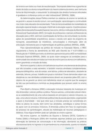 Diálogos sobre Inclusão 2 Capítulo 16 154
de ensino e em todos os níveis de escolarização. Tal proposta determina a garantia do
direito de todos os alunos compartilharem do mesmo sistema de ensino, sem nenhuma
forma de discriminação, e assumindo “a concepção dos direitos humanos articulados
à igualdade e à diferença como um valor indissociável” (BRASIL, 2008).
As determinações dessa Política orientam os sistemas de ensino no sentido de
se garantir o acesso à escola comum, com participação, aprendizagem e continuidade
nos níveis mais elevados de escolaridade. Trata da transversalidade da modalidade da
educação especial desde a educação infantil até à educação superior. A política possui
ações oferecidas pela Educação Especial, tais como: oferta e instituição doAtendimento
Educacional Especializado (AEE); formação de professores e demais profissionais da
educação para o AEE; estímulo à participação da família e da comunidade na escola;
ações de acessibilidade arquitetônica; acesso a escola com apoio de programa de
transporte, acessibilidade de mobiliários, comunicações e informação; além da
articulação intersetorial para a implementação de políticas públicas (BRASIL, 2008).
Para operacionalização da política de inclusão na Educação Básica, o MEC
regulamenta a forma de atendimento do AEE pelo Decreto de nº 6.571/2008 e a
Resolução de nº 4/2009 que institui as diretrizes operacionais para oAEE na modalidade
Educação Especial (BRASIL, 2009), os quais visam assegurar as condições para a
continuidade dos estudos em todos os níveis de ensino para os alunos com deficiência,
assim garantindo a inclusão de todos.
No ensino superior, o aluno com deficiência visual tem uma demanda de disciplinas
que são cursadas a cada semestre, e também vivencia atividades complementares:
pesquisa bibliográfica, aula de campo, aula teórica, prática de laboratório, atividade de
extensão, leituras, provas, trabalho em grupo e individual. Essas demandas sejam nas
disciplinas ou nas atividades complementares devem ser propostas pelas IES, com o
objetivo de se garantir ao aluno com deficiência visual um suporte que lhe assegure
de fato sua permanência e minimize as desigualdades que possam existir no ensino
superior.
Para Booth e Ainscow (2002) a educação inclusiva necessita de mudanças em
três dimensões: cultural, política e prática. Para os autores, a dimensão cultural refere-
se ao estabelecimento de uma cultura baseada em princípios e valores inclusivos, ou
seja, uma cultura inclusiva. A dimensão política trata da escola para todos, organizando
o apoio à diversidade – isso quer dizer que a inclusão precisa ser considerada em
todos os planos da escola, bem como nas atividades, estratégias e outras formas
de apoio com os princípios inclusivos. A dimensão prática tem foco na organização
do processo de aprendizagem, através da mobilização de recursos pedagógicos e
didáticos. Essa lógica também pode ser aplicada ao ensino superior.
No ensino superior, os trabalhos de Siqueira e Santana (2010), Castanho e
Freitas (2005) e Rodrigues (2004) têm mostrado algumas práticas que auxiliam na
eliminação de barreiras de comunicação e de informação, abordando as práticas
educacionais tanto no ingresso e na permanência na universidade, quanto no trabalho
 