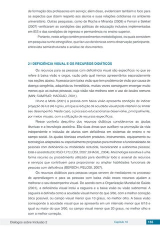 Diálogos sobre Inclusão 2 Capítulo 16 155
de formação dos professores em serviço; além disso, evidenciam também o foco para
os aspectos que dizem respeito aos alunos e suas relações cotidianas no ambiente
universitário. Outras pesquisas, como de Rocha e Miranda (2009) e Ferrari e Sekkel
(2007) verificaram as condições das políticas de educação inclusiva implementadas
em IES e das condições de ingresso e permanência no ensino superior.
	 Portanto, neste artigo contém procedimentos metodológicos, os quais consistem
em pesquisa cunho etnográfico, que faz uso de técnicas como observação participante,
entrevista semiestruturada e análise de documentos.
2 | 	DEFICIÊNCIA VISUAL E OS RECURSOS DIDÁTICOS
Os recursos para as pessoas com deficiência visual são específicos no que se
refere à baixa visão e cegos, razão pela qual iremos apresentá-los separadamente
nas seções abaixo. A pessoa com baixa visão que tem problema de visão por causa de
doença congênita, adquirida ou hereditária, muitas vezes conseguem enxergar muito
menos que as outras pessoas, cuja visão não melhora com o uso de óculos comuns
(MIN; SAMPAIO; HADDAD, 2001).
Bruno e Mota (2001) a pessoa com baixa visão apresenta condição de indicar
projeção de luz até o grau, em que a redução da acuidade visual pode interferir ou limitar
seu desempenho. Neste caso, o processo educacional se desenvolve, principalmente,
por meios visuais, com a utilização de recursos específicos.
Nesse contexto descritivo dos recursos didáticos consideramos as ajudas
técnicas e a tecnologia assistiva. São duas áreas que auxiliam na promoção da vida
independente e inclusão de alunos com deficiência em sistemas de ensino e no
campo social. As ajudas técnicas envolvem produtos, instrumentos, equipamento ou
tecnologias adaptadas ou especialmente projetadas para melhorar a funcionalidade de
pessoas com deficiência ou mobilidade reduzida, favorecendo a autonomia pessoal,
total e assistida (BERSCH; PELOSI, 2007; BRASIL, 2004).Atecnologia assistiva é uma
forma recurso ou procedimento utilizado para identificar todo o arsenal de recursos
e serviços que contribuem para proporcionar ou ampliar habilidades funcionais de
pessoas com deficiência (BERSCH; PELOSI, 2007).
Os recursos didáticos para pessoas cegas servem de mediadores no processo
de aprendizagem e para as pessoas com baixa visão esses recursos ajudam a
melhorar o seu desempenho visual. De acordo com a Organização Mundial de Saúde
(2001), a deficiência visual inclui a cegueira e a baixa visão ou visão subnormal. A
cegueira é definida como a acuidade visual menor do que 3/60, com a melhor correção
ótica possível, ou campo visual menor que 10 graus, no melhor olho. A baixa visão
corresponde à acuidade visual que se apresenta em um intervalo menor que 6/18 e
igual ou maior do que 3/60, ou campo visual menor que 20 graus, no melhor olho e
com a melhor correção.
 