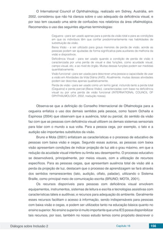 Diálogos sobre Inclusão 2 Capítulo 16 156
O International Council of Ophthalmology, realizado em Sidney, Austrália, em
2002, considerou que não há clareza sobre o uso adequado da deficiência visual, e
por isso tem causado uma série de confusões nos relatórios da área oftalmológica.
Recomendou o uso das seguintes algumas terminologias:
Cegueira - para ser usado apenas para a perda da visão total e para as condições
em que os indivíduos têm que confiar predominantemente nas habilidades de
substituição da visão.
Baixa Visão - a ser utilizado para graus menores de perda de visão, aonde as
pessoas podem ser ajudadas de forma significativa pela auxiliares de melhoria da
visão e dispositivos.
Deficiência Visual - para ser usado quando a condição de perda de visão é
caracterizada por uma perda de visual e das funções, como acuidade visual,
campo visual, etc, e ao nível do órgão. Muitas dessas funções podem ser medidas
quantitativamente.
Visão funcional - para ser usada para descrever uma pessoa a capacidade de usar
a visão em Atividades da Vida Diária (AVD). Atualmente, muitas dessas atividades
podem ser descritas apenas qualitativamente.
Perda de visão - para ser usado como um termo geral, incluindo tanto a perda total
(Cegueira) e perda parcial (Baixa Visão), caracterizadas com base na deficiência
visual ou por uma perda de visão funcional (INTERNATIONAL COUNCIL OF
OPHTHALMOLOGY, 2002, tradução nossa).
Observa-se que a definição do Conselho Internacional de Oftalmologia para a
cegueira enfatiza o uso dos demais sentidos pela pessoa, como fazem Ochaita e
Espinosa (2004) que observam que a ausência, total ou parcial, do sentido da visão
faz com que as pessoas com deficiência visual utilizem os demais sistemas sensoriais
para lidar com o mundo a sua volta. Para a pessoa cega, por exemplo, o tato e a
audição são importantes substitutos da visão.
Bruno e Mota (2001) enfatizam as características e o processo de educativo de
pessoas com baixa visão e cegas. Segundo essas autoras, as pessoas com baixa
visão apresentam condições de indicar projeção de luz até o grau máximo, em que a
redução da acuidade visual interfere ou limita seu desempenho. O processo educativo
se desenvolverá, principalmente, por meios visuais, com a utilização de recursos
específicos. Para as pessoas cegas, que apresentam ausência total de visão até a
perda da projeção de luz, destacam que o processo de aprendizagem se fará através
dos sentidos remanescentes (tato, audição, olfato, paladar), utilizando o Sistema
Braille, como principal meio de comunicação escrita (BRUNO; MOTA, 2001).
Os recursos disponíveis para pessoas com deficiência visual envolvem
equipamentos, instrumentos, sistemas de leitura e escrita e tecnologias assistivas com
características táteis e auditivas; e recursos para adequação do ambiente. Geralmente
esses recursos facilitam o acesso à informação, sendo indispensáveis para pessoas
com baixa visão e cegas, e podem ser utilizados tanto na educação básica quanto no
ensino superior. No ensino superior é muito importante que uma IES possa disponibilizar
tais recursos, por isso, também no nosso estudo temos como propósito descrever o
 