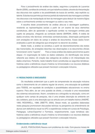 Diálogos sobre Inclusão 2 Capítulo 16 158
Para o procedimento de análise dos dados, seguimos a proposta de Laurence
Bardin(2009),aanálisedeconteúdo,emquetrabalhaosdados,atravésdainterpretação
dos discursos dos sujeitos e da possibilidade da busca do sentido, seja explícito ou
latente. Esta técnica permite que tiremos partido do tratamento das mensagens contidos
nos discursos e da manipulação do teor da mensagem para deduzir de maneira lógica
sobre o conhecimento emitido na mensagem ou sobre o seu meio.
A escolha deste procedimento de análise aliou-se à abordagem qualitativa,
revelando as representações sociais a partir de um exame de seus elementos
constitutivos, além de apreender o significado contido na mensagem emitida pelo
sujeito da pesquisa, chegando ao conteúdo latente (BARDIN, 2009). A coleta de
dados envolveu três técnicas: entrevistas semiestruturadas, observação participante
com anotações em diário de campo e análise de documentos. Esses dados foram
analisados a partir de categorias que emergiram no decorrer da análise.
Deste modo, a análise se constituiu a partir de desmembramentos dos textos
das transcrições, de anotações descritas nas observações e os documentos oficiais
funcionaram como “suporte”. 	 Para a nossa análise dos dados percorremos quatro
etapas: (1) organização de todos os dados coletados; (2) identificação dos temas
referente aos relatos; (3) criação das categorias de análise e (4) interpretação dos
dados empíricos. Portanto, neste trabalho foram constituídas as seguintes temáticas:
histórias sobre a deficiência visual e história na Universidade e os recursos didáticos
ou pedagógicos utilizados que possam favorecer a educação inclusiva.
4 | 	RESULTADOS E DISCUSSÃO
Os resultados evidenciam que a partir da compreensão da educação inclusiva
como o oferecimento de um sistema regular de ensino, uma educação de qualidade
para TODOS, em equidade de condições e possibilidades educacionais no ensino
superior. Para além, de ser uma questão de direito, a inclusão é uma necessidade
dos sistemas educacionais. Assim, considera-se a etnografia na educação, como em
qualquer outro campo de pesquisa, não é uma simples descrição do ambiente em
seu cotidiano, pois é uma descrição que se articula com um trabalho teórico (ANDRÉ,
1995; ROCKWELL, 1986; ZIBETTI, 2005). Desse modo, as questões elaboradas
nesta pesquisa promoveram discussões teóricas na perspectiva do entendimento de
alunos com deficiência visual na UFC e experiências vividas em cursos de Psicologia,
Pedagogia, Letras-Espanhol e Farmácia, respectivamente, cujas temáticas são:
histórias sobre a deficiência visual e história na Universidade e os recursos didáticos
ou pedagógicos utilizados que possam favorecer a educação inclusiva.
Evidenciando a deficiência visual
(ALICE, PSICOLOGIA) Nasceu com problemas de visão. Com poucos meses de
 