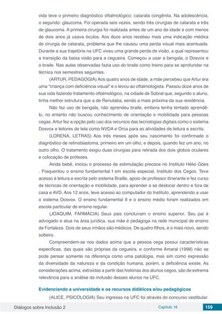 Diálogos sobre Inclusão 2 Capítulo 16 159
vida teve o primeiro diagnóstico oftalmológico: catarata congênita. Na adolescência,
o segundo: glaucoma. Foi operada seis vezes, sendo três cirurgias de catarata e três
de glaucoma. A primeira cirurgia foi realizada antes de um ano de idade e com menos
de dois anos já usava óculos. Aos doze anos recebeu mais uma indicação médica
de cirurgia de catarata, problema que lhe causou uma perda visual mais acentuada.
Durante a sua trajetória na UFC viveu uma grande perda de visão, a qual representou
a transição da baixa visão para a cegueira. Começou a usar a bengala, o Dosvox e
o braile. Nas aulas observadas fazia uso do braile como treino para se aprofundar na
técnica nos semestres seguintes.
(ARTUR, PEDAGOGIA) Aos quatro anos de idade, a mãe percebeu que Artur era
uma “criança com deficiência visual” e o levou ao oftalmologista. Passou doze anos de
sua vida fazendo tratamento oftalmológico, na cidade de Sobral que, segundo o aluno,
tinha melhor estrutura que a de Reriutaba, sendo a mais próxima da sua residência.
Não faz uso de bengala, não aprendeu braile, embora tenha tentado aprendê-
lo, no entanto não buscou conhecimento de orientação e mobilidade para pessoas
cegas. Artur fez a opção pelo uso dos recursos das tecnologias digitais como o sistema
Dosvox e leitores de tela como NVDA e Orca para as atividades de leitura e escrita.
(LORENA, LETRAS) Aos três meses após seu nascimento foi confirmado o
diagnóstico de retinoblastoma, primeiro em um olho, e depois, quando fez um ano, no
outro olho. O tratamento exigiu duas cirurgias para retirada dos dois globos oculares
e colocação de próteses.
Ainda bebê, iniciou o processo de estimulação precoce no Instituto Hélio Góes
. Frequentou o ensino fundamental I em escola especial, Instituto dos Cegos. Teve
acesso à leitura e escrita pelo sistema Braille, apoio de professor itinerante e fez curso
de técnicas de orientação e mobilidade, para aprender a se deslocar dentro e fora de
casa e AVD. Aos 12 anos, teve acesso ao computador do Instituto, aprendendo a usar
o sistema Dosvox. O ensino fundamental II e o ensino médio foram realizados em
escola particular de ensino regular.
(JOAQUIM, FARMÁCIA) Seus pais concluíram o ensino superior. Seu pai é
advogado e atua na área jurídica, sua mãe é pedagoga na rede municipal de ensino
de Fortaleza. Dois de seus irmãos são médicos. De quatro filhos, é o mais novo, sendo
solteiro.
Compreendem-se nos dados acima que a pessoa cega possui características
especificas, das quais são próprias da cegueira, e conforme Amaral (1998) não se
pode pensar somente na diferença como uma patologia, mas sim como expressão
da diversidade da natureza e da condição humana, porém, a deficiência existe. As
considerações acima, extraídas a partir das histórias dos alunos cegos, são de extrema
relevância para a análise da inclusão desses alunos na UFC.
Evidenciando a universidade e os recursos didáticos e/ou pedagógicos
(ALICE, PSICOLOGIA) Seu ingresso na UFC foi através do concurso vestibular.
 