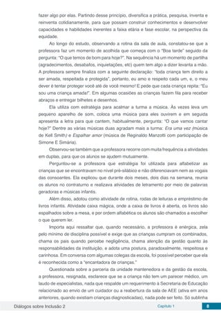 Diálogos sobre Inclusão 2 Capítulo 1 8
fazer algo por elas. Partindo desse princípio, diversifica a prática, pesquisa, inventa e
reinventa cotidianamente, para que possam construir conhecimentos e desenvolver
capacidades e habilidades inerentes a faixa etária e fase escolar, na perspectiva da
equidade.
Ao longo do estudo, observando a rotina da sala de aula, constatou-se que a
professora faz um momento de acolhida que começa com o “Boa tarde” seguido da
pergunta: “O que temos de bom para hoje?”. Na sequência há um momento de partilha
(agradecimentos, desabafos, inquietações, etc) quem tem algo a dizer levanta a mão.
A professora sempre finaliza com a seguinte declaração: “toda criança tem direito a
ser amada, respeitada e protegida”, portanto, eu amo e respeito cada um, e, o meu
dever é tentar proteger você até de você mesmo! E pede que cada criança repita: “Eu
sou uma criança amada!”. Em algumas ocasiões as crianças fazem fila para receber
abraços e entregar bilhetes e desenhos.
Ela utiliza com estratégia para acalmar a turma a música. Às vezes leva um
pequeno aparelho de som, coloca uma música para eles ouvirem e em seguida
apresenta a letra para que cantem, habitualmente, pergunta: “O que vamos cantar
hoje?” Dentre as várias músicas duas agradam mais a turma: Era uma vez (música
de Kell Smith) e Espalhar amor (música de Reginaldo Manzotti com participação de
Simone E Simária).
Observou-se também que a professora recorre com muita frequência a atividades
em duplas, para que os alunos se ajudem mutuamente.
Perguntou-se a professora que estratégia foi utilizada para alfabetizar as
crianças que se encontravam no nível pré-silábico e não diferenciavam nem as vogais
das consoantes. Ela explicou que durante dois meses, dois dias na semana, reunia
os alunos no contraturno e realizava atividades de letramento por meio de palavras
geradoras e músicas infantis.
Além disso, adotou como atividade de rotina, rodas de leituras e empréstimo de
livros infantis. Atividade caixa mágica, onde a caixa de livros é aberta, os livros são
espalhados sobre a mesa, e por ordem alfabética os alunos são chamados a escolher
o que querem ler.
Importa aqui ressaltar que, quando necessário, a professora é enérgica, zela
pelo mínimo de disciplina possível e exige que as crianças cumpram os combinados,
chama os pais quando percebe negligência, chama atenção da gestão quanto às
responsabilidades da instituição, e adota uma postura, paradoxalmente, respeitosa e
carinhosa. Em conversa com algumas colegas da escola, foi possível perceber que ela
é reconhecida como a “encantadora de crianças.”
Questionada sobre a parceria da unidade mantenedora e da gestão da escola,
a professora, resignada, esclarece que se a criança não tem um parecer médico, um
laudo de especialistas, nada que respalde um requerimento à Secretaria de Educação
relacionado ao envio de um cuidador ou a reabertura da sala de AEE (ativa em anos
anteriores, quando existiam crianças diagnosticadas), nada pode ser feito. Só sublinha
 