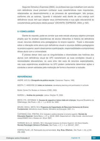 Diálogos sobre Inclusão 2 Capítulo 16 161
Segundo Ochaíta e Espinosa (2004), os profissionais que trabalham com alunos
com deficiência visual precisam conhecer suas características mais importantes,
relacionadas ao desenvolvimento e ao processo de aprendizagem. Isto porque,
conforme cita as autoras, “quando o educador está diante de uma criança com
deficiência visual, tem que adaptar seus conhecimentos e sua ação educacional às
características particulares desta pessoa” (OCHAITA; ESPINOSA, 2004, p.162).
5 | 	CONCLUSÕES
Diante do exposto, pode-se constar que este estudo alcançou objetivo principal
propôs que foi analisar experiências de alunos referentes à história da deficiência
visual, recursos didáticos e/ou pedagógicos no ensino superior. Trazer a discussão
sobre a interação entre aluno com deficiência visual e recursos didático-pedagógicos
no ensino superior, assim observamos a participação, responsabilidade e compromisso
desse aluno com a universidade.
É preciso deixar claro que as singularidades e diversidades das histórias dos
alunos com deficiência visual da UFC caracterizam as suas condições visuais e
necessidades educacionais, os usos e/ou não usos de recursos especializados,
nas suas experiências acadêmicas na UFC podem certamente determinar ações e
condutas a serem adotadas pela instituição de forma a favorecer a inclusão.
REFERÊNCIAS
ANDRÉ, M.E.D.A. Etnografia da prática escolar. Campinas: Papirus, 1995
BOOTH, T.; AINSCOW, M. Index on inclusive: developing learning and participation in schools.
Bristol: Center For Studies on Inclusive (CSIE), 2002.
BARDIN, L. Análise de conteúdo. Lisboa. Edições 70, 2009.
BRITO. P.R.; VEITZMAN. S. Causas de cegueira e baixa visão em crianças. Arquivos Brasileiros de
Oftalmologia, São Paulo, v. 63, n. 1, p. 49-54, fev. 2000.
BRUNO, M.M.G.; MOTA, M.G. Programa de Capacitação de Recursos Humanos do Ensino
Fundamental: deficiência visual. Brasília: Ministério da Educação, 2001. 2 v.
CASTANHO, D.M.; FREITAS, S.N. Inclusão e prática docente no ensino superior. Revista de
Educação Especial, Santa Maria, n. 27, p. 85-92, 2005. Disponível em: <http://coralx. ufsm.br/revce/
ceesp/2006/01.htm.> Acesso em: 20 jul. 2007.
FERRARI, M.A.L.D.; SEKKEL, M.C. Educação Inclusiva no Ensino Superior: Um Novo Desafio.
Revista Psicologia Ciência e Profissão, São Paulo, v. 27, n. 4, p. 636-647, 2007.
FORTES FILHO. J.B. Retinopatia da prematuridade. Arq. Bras. Oftalmol., São Paulo, n. 64, p.246-
258, 2006.
 