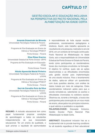 Diálogos sobre Inclusão 2 Capítulo 17 163
CAPÍTULO 17
doi
GESTÃO ESCOLAR E EDUCAÇÃO INCLUSIVA
NA PERSPECTIVA DO PACTO NACIONAL PELA
ALFABETIZAÇÃO NA IDADE CERTA
Amanda Drzewinski de Miranda
Universidade Tecnológica Federal do Paraná -
UTFPR
Programa de Pós-Graduação em Ensino de
Ciência e Tecnologia-PPGECT
Ponta Grossa – Paraná
Eliza Ribas Gracino
Universidade Estadual de Ponta Grossa- UEPG
Programa de Pós-Graduação em Educação-
PPGE
Ponta Grossa- Paraná
Nilcéia Aparecida Maciel Pinheiro
Universidade Tecnológica Federal do Paraná -
UTFPR
Programa de Pós-Graduação em Ensino de
Ciência e Tecnologia-PPGECT
Ponta Grossa – Paraná
Sani de Carvalho Rutz da Silva
Universidade Tecnológica Federal do Paraná -
UTFPR
Programa de Pós-Graduação em Ensino de
Ciência e Tecnologia-PPGECT
Ponta Grossa – Paraná
RESUMO: A inclusão educacional tem como
papel fundamental propiciar condições
de aprendizagem a todos os estudantes
independemente de sua necessidade
educacional. Ter um ensino de qualidade, o
qual priorize a equidade de oportunidades
é reponsabilidade de toda equipe escolar,
professores, coordenadores pedagógicos e
diretores. Assim, este trabalho apresenta os
resultados de uma pesquisa, realizada no ano de
2016, em um contexto de formação continuada-
Pacto Nacional de Alfabetização na Idade
Certa, sob a responsabilidade da Universidade
Estadual de Ponta Grossa no Estado do Paraná,
tendo como participantes os coordenadores
locais dos municípios envolvidos na formação.
O objetivo foi verificar, quais são as ações
desenvolvidas e as dificuldades encontradas
pela gestão escolar para implementação
de uma escola inclusiva. Para o levantamento
de dados, optou-se utilizar um questionário
com duas questões abertas, com análise de
dados tratada por meio de categorias. Estes
coordenadores indicaram ações para que a
escola remodele-se, salientando os acertos e
dificuldades vivenciadas no cotidiano escolar.
Observou-se, durante a formação, a busca dos
participantes pela construção de um novo modo
de ensino, alicerçados nos princípios inclusivos,
o qual valoriza a qualidade e a equidade.
PALAVRAS-CHAVE: Educação Inclusiva.
Gestão Escolar. Pacto Nacional Pela
Alfabetização na Idade Certa.
ABSTRACT: Educational inclusion has as a
fundamental role to provide learning conditions
for all students regardless of their educational
 