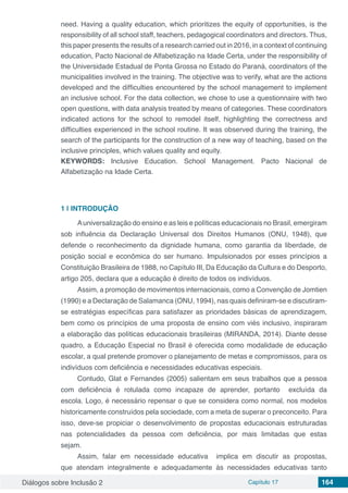 Diálogos sobre Inclusão 2 Capítulo 17 164
need. Having a quality education, which prioritizes the equity of opportunities, is the
responsibility of all school staff, teachers, pedagogical coordinators and directors. Thus,
this paper presents the results of a research carried out in 2016, in a context of continuing
education, Pacto Nacional de Alfabetização na Idade Certa, under the responsibility of
the Universidade Estadual de Ponta Grossa no Estado do Paraná, coordinators of the
municipalities involved in the training. The objective was to verify, what are the actions
developed and the difficulties encountered by the school management to implement
an inclusive school. For the data collection, we chose to use a questionnaire with two
open questions, with data analysis treated by means of categories. These coordinators
indicated actions for the school to remodel itself, highlighting the correctness and
difficulties experienced in the school routine. It was observed during the training, the
search of the participants for the construction of a new way of teaching, based on the
inclusive principles, which values ​​quality and equity.
KEYWORDS: Inclusive Education. School Management. Pacto Nacional de
Alfabetização na Idade Certa.
1 | 	INTRODUÇÃO
Auniversalização do ensino e as leis e políticas educacionais no Brasil, emergiram
sob influência da  Declaração Universal dos Direitos Humanos  (ONU, 1948), que
defende o reconhecimento da dignidade humana, como garantia da liberdade, de
posição social e econômica do ser humano. Impulsionados por esses princípios a
Constituição Brasileira de 1988, no Capítulo III, Da Educação da Cultura e do Desporto,
artigo 205, declara que a educação é direito de todos os indivíduos.
Assim, a promoção de movimentos internacionais, como a Convenção de Jomtien
(1990) e a Declaração de Salamanca (ONU, 1994), nas quais definiram-se e discutiram-
se estratégias específicas para satisfazer as prioridades básicas de aprendizagem,
bem como os princípios de uma proposta de ensino com viés inclusivo, inspiraram
a elaboração das políticas educacionais brasileiras (MIRANDA, 2014). Diante desse
quadro, a Educação Especial no Brasil é oferecida como modalidade de educação
escolar, a qual pretende promover o planejamento de metas e compromissos, para os
indivíduos com deficiência e necessidades educativas especiais.
Contudo, Glat e Fernandes (2005) salientam em seus trabalhos que a pessoa
com deficiência é rotulada como incapaze de aprender, portanto excluída da
escola. Logo, é necessário repensar o que se considera como normal, nos modelos
historicamente construídos pela sociedade, com a meta de superar o preconceito. Para
isso, deve-se propiciar o desenvolvimento de propostas educacionais estruturadas
nas potencialidades da pessoa com deficiência, por mais limitadas que estas
sejam.  	
Assim, falar em necessidade educativa implica em discutir as propostas,
que atendam integralmente e adequadamente às necessidades educativas tanto
 