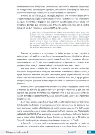 Diálogos sobre Inclusão 2 Capítulo 17 165
permanentes quanto temporárias. Em face dessa perspectiva, a escola é considerada
um espaço onde a aprendizagem é possível, um ambiente propulsor para oportunizar
o desenvolvimento das capacidades e potencialidades dos estudantes.
Entende-se,porsuavez,quea educação,dapessoacomdeficiênciadesenvolverá
seu potencial pela aquisição de conteúdos científicos. Pautado nesse viés é necessário
assegurar momentos pedagógicos que explorem a participação ativa do aluno com
deficiência, de modo que o ensino não dê ênfase na deficiência, mas, com o objetivo
de superá-las. Em vista disso, Miranda (2014, p. 13) aponta, 
[...] a educação é considerada como um bem de investimento e, desse modo, cabe
à escola e aos seus professores oferecerem apoios adequados, os quais atendam
a diversidade e individualidade da pessoa. Em decorrência disso, a aprendizagem
deve ser voltada à formação do ser, isto é, considerá-lo como uma pessoa com
direitos e deveres e que necessita de conhecimento como um dos instrumentos
para a emancipação. Portanto, a educação escolar consiste na apropriação dos
bens culturais traduzidos na forma de conhecimentos, os quais contribuem para
formação do homem como um ser histórico.
Trata-se de priorizar a aprendizagem de todas as áreas motora, cognitiva e
afetivo-emocional modificando o enfoque, rompendo a ênfase nas dificuldades, a fim de
proporcionar o desenvolvimento na perspectiva de Freire (1999), quando se refere ao
contexto educacional. Ou seja, como sendo um meio de liberdade, e conscientização,
que possibilita a inserção do educando no processo histórico, como sujeito.
Por essa razão, a escola tem a função de possibilitar, aos estudantes com
deficiência, a ocuparem seus espaços e exercerem a sua cidadania. Neste contexto, a
equipe de gestão da escola, tem papel fundamental, pois a responsabilidade para que
ocorra a inclusão efetivamente não é somente do docente. Para isso, a equipe gestora
deve propor ações que visem aceitar, respeitar e valorizar o estudante com todas suas
diferenças.
Portanto, com a demanda escolar diversificada, torna-se necessário refletir sobre
a dinâmica do trabalho da gestão frente aos princípios inclusivos, e por sua vez,
propiciar aos gestores momentos para repensar sobre a sua atuação no ambiente
escolar, de modo que possam contribuir para a construção de saberes e competências
dos professores.
Com vistas a essa perspectiva, o Governo Federal em parceria com as Secretarias
de Educação dos Estados e Municípios assumem o compromisso de assegurar que
todas as crianças estejam alfabetizadas até os oito anos de idade, ao final do 3º ano do
ensino fundamental, essa proposta intitulada como Pacto Nacional pela Alfabetização
na Idade Certa (PNAIC). Para alcançar tal propósito, as Instituições de Ensino Superior,
como a Universidade Estadual de Ponta Grossa, em parceria com o Ministério da
Educação, implementaram as ações previstas para ocorrerem no PNAIC.
A formação continuada pautou-se no pressuposto que “garantia do direito de
aprender, de cada criança, não é responsabilidade apenas do professor alfabetizador:
 