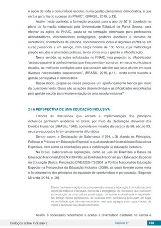 Diálogos sobre Inclusão 2 Capítulo 17 166
o apoio de toda a comunidade escolar, numa gestão plenamente democrática, é que
será a garantia do sucesso do PNAIC”. (BRASIL, 2015, p.13).
Assim, neste contexto, a formação proposta para o ano de 2016, abordada no
plano de formação elaborado pela Universidade Estadual de Ponta Grossa, para
efetivar as ações do PNAIC, pauta-se na formação continuada para professores
alfabetizadores, coordenadores pedagógicos, gestores escolares e técnicos de
secretarias, orientadores de estudos, coordenadores locais e regionais centra-se em
curso presencial e em serviço, com carga horária de 100 horas, cuja metodologia
propõe estudos e atividades práticas, tendo como eixo a gestão e alfabetização.
Neste sentido, as ações enfatizadas no PNAIC, visa propiciar ao alfabetizador
“acesso possível a conhecimentos que lhes permitam construir, em seus municípios e
escolas, as melhores condições para que possam atender aos seus alunos em suas
diversas necessidades educacionais”, (BRASIL, 2015, p.14), tendo como suporte a
gestão participativa e democrática.
Desse modo, propõe-se nessa pesquisa um aprofundamento teórico por meio
do questionamento: Quais são as ações desenvolvidas e as dificuldades encontradas
pela gestão escolar para implementação de uma escola inclusiva?
2 | 	A PERSPECTIVA DE UMA EDUCAÇÃO INCLUSIVA
Embora as discussões que versam a implementação dos princípios
inclusivos  ganharam evidência no Brasil, por meio da  Declaração Universal dos
Direitos Humanos (BRASIL, 1948), somente em meados da década de 90, século XX,
seus pressupostos foram amplamente difundidos.
Sendo assim, a Declaração de Salamanca (1994, p.3) aborda os Princípios,
Políticas e Práticas em Educação Especial, a qual aborda as Necessidades Educativas
Especiais, bem como as orientações para a viabilização da educação inclusiva.
No Brasil, elaboraram-se legislações, como as Leis de Diretrizes e Bases da
Educação Nacional (LDBEN 9.394/96); as Diretrizes Nacionais para Educação Especial
na Educação Básica, Resolução CNE/CEB nº2/2001; a Política Nacional de Educação
Especial na Perspectiva da Educação Inclusiva (2008), as quais tiveram como meta
o fortalecimento dos princípios da equidade de oportunidade e participação. Segundo
Miranda (2014, p. 20).
Diante da disseminação e da compreensão de que a educação é concebida como
direito de todos os indivíduos, demanda a emergência de processos que viabilizem
a construção de uma cultura social capaz de aceitar a pluralidade e respeitá-la.
No âmago dessa perspectiva, as pessoas com deficiência procuram um lugar
na sociedade, que não seja excludente, mas que agregue suas capacidades, de
modo a favorecer seu desenvolvimento. 
Assim, é necessário reconhecer e aceitar a diversidade existente na escola e
 