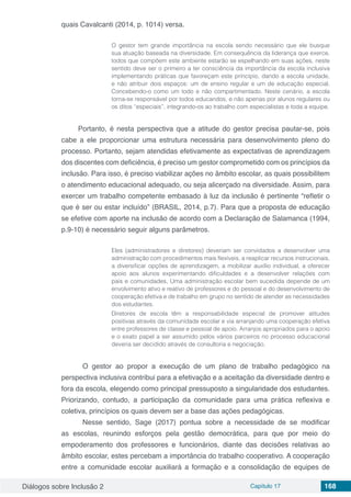 Diálogos sobre Inclusão 2 Capítulo 17 168
quais Cavalcanti (2014, p. 1014) versa.
O gestor tem grande importância na escola sendo necessário que ele busque
sua atuação baseada na diversidade. Em consequência da liderança que exerce,
todos que compõem este ambiente estarão se espelhando em suas ações, neste
sentido deve ser o primeiro a ter consciência da importância da escola inclusiva
implementando práticas que favoreçam este princípio, dando a escola unidade,
e não atribuir dois espaços: um de ensino regular e um de educação especial.
Concebendo-o como um todo e não compartimentado. Neste cenário, a escola
torna-se responsável por todos educandos, e não apenas por alunos regulares ou
os ditos “especiais”, integrando-os ao trabalho com especialistas e toda a equipe.
Portanto, é nesta perspectiva que a atitude do gestor precisa pautar-se, pois
cabe a ele proporcionar uma estrutura necessária para desenvolvimento pleno do
processo. Portanto, sejam atendidas efetivamente as expectativas de aprendizagem
dos discentes com deficiência, é preciso um gestor comprometido com os princípios da
inclusão. Para isso, é preciso viabilizar ações no âmbito escolar, as quais possibilitem
o atendimento educacional adequado, ou seja alicerçado na diversidade. Assim, para
exercer um trabalho competente embasado à luz da inclusão é pertinente “refletir o
que é ser ou estar incluído” (BRASIL, 2014, p.7). Para que a proposta de educação
se efetive com aporte na inclusão de acordo com a Declaração de Salamanca (1994,
p.9-10) é necessário seguir alguns parâmetros.
Eles (administradores e diretores) deveriam ser convidados a desenvolver uma
administração com procedimentos mais flexíveis, a reaplicar recursos instrucionais,
a diversificar opções de aprendizagem, a mobilizar auxílio individual, a oferecer
apoio aos alunos experimentando dificuldades e a desenvolver relações com
pais e comunidades, Uma administração escolar bem sucedida depende de um
envolvimento ativo e reativo de professores e do pessoal e do desenvolvimento de
cooperação efetiva e de trabalho em grupo no sentido de atender as necessidades
dos estudantes.
Diretores de escola têm a responsabilidade especial de promover atitudes
positivas através da comunidade escolar e via arranjando uma cooperação efetiva
entre professores de classe e pessoal de apoio. Arranjos apropriados para o apoio
e o exato papel a ser assumido pelos vários parceiros no processo educacional
deveria ser decidido através de consultoria e negociação.
	O gestor ao propor a execução de um plano de trabalho pedagógico na
perspectiva inclusiva contribui para a efetivação e a aceitação da diversidade dentro e
fora da escola, elegendo como principal pressuposto a singularidade dos estudantes.
Priorizando, contudo, a participação da comunidade para uma prática reflexiva e
coletiva, princípios os quais devem ser a base das ações pedagógicas. 
	 Nesse sentido, Sage (2017) pontua sobre a necessidade de se modificar
as escolas, reunindo esforços pela gestão democrática, para que por meio do
empoderamento dos professores e funcionários, diante das decisões relativas ao
âmbito escolar, estes percebam a importância do trabalho cooperativo. A cooperação
entre a comunidade escolar auxiliará a formação e a consolidação de equipes de
 