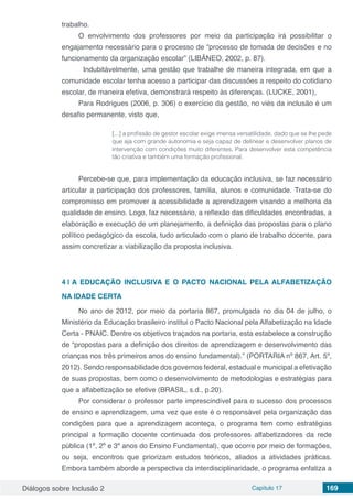 Diálogos sobre Inclusão 2 Capítulo 17 169
trabalho.
O envolvimento dos professores por meio da participação irá possibilitar o
engajamento necessário para o processo de “processo de tomada de decisões e no
funcionamento da organização escolar” (LIBÂNEO, 2002, p. 87).
	 Indubitávelmente, uma gestão que trabalhe de maneira integrada, em que a
comunidade escolar tenha acesso a participar das discussões a respeito do cotidiano
escolar, de maneira efetiva, demonstrará respeito às diferenças. (LUCKE, 2001),
Para Rodrigues (2006, p. 306) o exercício da gestão, no viés da inclusão é um
desafio permanente, visto que,
[...] a profissão de gestor escolar exige imensa versatilidade, dado que se lhe pede
que aja com grande autonomia e seja capaz de delinear e desenvolver planos de
intervenção com condições muito diferentes. Para desenvolver esta competência
tão criativa e também uma formação profissional.
Percebe-se que, para implementação da educação inclusiva, se faz necessário
articular a participação dos professores, família, alunos e comunidade. Trata-se do
compromisso em promover a acessibilidade a aprendizagem visando a melhoria da
qualidade de ensino. Logo, faz necessário, a reflexão das dificuldades encontradas, a
elaboração e execução de um planejamento, a definição das propostas para o plano
político pedagógico da escola, tudo articulado com o plano de trabalho docente, para
assim concretizar a viabilização da proposta inclusiva.
4 | 	A EDUCAÇÃO INCLUSIVA E O PACTO NACIONAL PELA ALFABETIZAÇÃO
NA IDADE CERTA
No ano de 2012, por meio da portaria 867, promulgada no dia 04 de julho, o
Ministério da Educação brasileiro institui o Pacto Nacional pela Alfabetização na Idade
Certa - PNAIC. Dentre os objetivos traçados na portaria, esta estabelece a construção
de “propostas para a definição dos direitos de aprendizagem e desenvolvimento das
crianças nos três primeiros anos do ensino fundamental).” (PORTARIA nº 867, Art. 5º,
2012). Sendo responsabilidade dos governos federal, estadual e municipal a efetivação
de suas propostas, bem como o desenvolvimento de metodologias e estratégias para
que a alfabetização se efetive (BRASIL, s.d., p.20).
Por considerar o professor parte imprescindível para o sucesso dos processos
de ensino e aprendizagem, uma vez que este é o responsável pela organização das
condições para que a aprendizagem aconteça, o programa tem como estratégias
principal a formação docente continuada dos professores alfabetizadores da rede
pública (1º, 2º e 3º anos do Ensino Fundamental), que ocorre por meio de formações,
ou seja, encontros que priorizam estudos teóricos, aliados a atividades práticas.
Embora também aborde a perspectiva da interdisciplinaridade, o programa enfatiza a
 