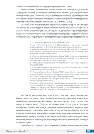 Diálogos sobre Inclusão 2 Capítulo 17 170
alfabetização matemática e na língua portuguesa (BRASIL, 2012).
Estruturalmente, os professores alfabetizadores dos municípios que aderiram
ao programa recebem o suporte dos orientadores de estudos, que são apoiados por
coordenadores locais, sendo que tanto os orientadores quanto os coordenadores têm
seus estudos direcionados pelos formadores, selecionados por universidades públicas
inseridas na Rede Nacional de formação do MEC (BRASIL, 2012).
DeacordocomodocumentoElementosconceituaisemetodológicosparadefinição
dos direitos de aprendizagem e desenvolvimento do ciclo de alfabetização (1º, 2º, 3º
anos)doensinofundamental(BRASIL,2012,p.11-12),paracumprirodeverdoEstadona
fixaçãodosconteúdosmínimosparaoensinofundamental,foiprecisoelaborarorientações
curriculares,umavezquenoanode2012asprincipaisdificuldadesimpostasdestacam-se:
1. a LDB no 93.94/1996 sofreu significativas alterações;
2. a Lei 11.274, de 06 de fevereiro de 2006, estabeleceu o ingresso da criança de
seis anos de idade no Ensino Fundamental, ampliando-o para nove anos;
3. a Portaria Normativa no 10, de 24 de abril de 2007, que institui a “Provinha
Brasil”, explicita a avaliação do processo de alfabetização nos três primeiros anos
do Ensino Fundamental de nove anos;
4. o Parecer da Câmara de Educação Básica (CEB) do Conselho Nacional de
Educação (CNE) no 4, de 10 de junho de 2008, que institui que os três anos iniciais
devem ser voltados à alfabetização e ao letramento;
5. o CNE/CEB elaborou Diretrizes Curriculares Nacionais Gerais para a Educação
Básica (DCNGEB);
6. o CNE/CEB elaborou novas Diretrizes Curriculares Nacionais para o Ensino
Fundamental de Nove Anos (DCNEF);
7. o Programa Nacional do Livro Didático (PNLD) requer subsídios para que atenda
as especificidades curriculares tanto das crianças de seis anos de idade neste
novo Ensino Fundamental como para o Ciclo de Alfabetização;
8. o novo Plano Nacional de Educação (PNE) 2011-2020 está em processo de
votação no Congresso Nacional;
9. os Cadernos de Formação do Pacto Nacional de Alfabetização na Idade Certa
(2012) subsidiam a formação do professor alfabetizador, levando em conta
concepções, conceitos, procedimentos, avaliações de aprendizagem, na direção
de alfabetizar e letra as crianças do Ciclo de Alfabetização.
Em face as dificuldades elencadas acima, foram elaborados cadernos para
nortear os estudos. No ano de 2013 trabalharam-se temas referentes a alfabetização,
sendo estes distribuídos em 08 cadernos, para cada ano (1º, 2º e 3º anos), cujos
temas abordados foram: Currículo Na Alfabetização: Concepções e princípios;
Planejamento escolar: Alfabetização e ensino e a língua portuguesa; A aprendizagem
do sistema de escrita alfabética; Ludicidade na sala de aula; Os diferentes textos em
salas de alfabetização; Planejando a alfabetização; Integrando diferentes áreas do
conhecimento projetos didáticos e sequências didáticas; Alfabetização para todos:
Diferentes percursos, direitos iguais; Organização do trabalho docente para promoção
da aprendizagem.
A Educação no Campo foi distribuída em 08 Cadernos, que discorreram sob os
 