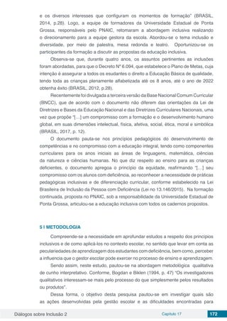 Diálogos sobre Inclusão 2 Capítulo 17 172
e os diversos interesses que configuram os momentos de formação” (BRASIL,
2014, p.28). Logo, a equipe de formadores da Universidade Estadual de Ponta
Grossa, responsáveis pelo PNAIC, retomaram a abordagem inclusiva realizando
o direcionamento para a equipe gestora da escola. Abordou-se o tema inclusão e
diversidade, por meio de palestra, mesa redonda e teatro. Oportunizou-se os
participantes da formação a discutir as propostas da educação inclusiva.
Observa-se que, durante quatro anos, os assuntos pertinentes as inclusões
foram abordadas, para que o Decreto Nº 6.094, que estabelece o Plano de Metas, cuja
intenção é assegurar a todos os esudantes o direito a Educação Básica de qualidade,
tendo toda as crianças plenamente alfabetizada até́ os 8 anos, até o ano de 2022
obtenha êxito (BRASIL, 2012, p.28).
Recentemente foi divulgada a terceira versão da Base Nacional Comum Curricular
(BNCC), que de acordo com o documento não diferem das orientações da Lei de
Diretrizes e Bases da Educação Nacional e das Diretrizes Curriculares Nacionais, uma
vez que propõe “[…] um compromisso com a formação e o desenvolvimento humano
global, em suas dimensões intelectual, física, afetiva, social, ética, moral e simbólica
(BRASIL, 2017, p. 12).
O documento pauta-se nos princípios pedagógicos do desenvolvimento de
competências e no compromisso com a educação integral, tendo como componentes
curriculares para os anos iniciais as áreas de linguagens, matemática, ciências
da natureza e ciências humanas. No que diz respeito ao ensino para as crianças
deficientes, o documento apregoa o princípio da equidade, reafirmando “[…] seu
compromisso com os alunos com deficiência, ao reconhecer a necessidade de práticas
pedagógicas inclusivas e de diferenciação curricular, conforme estabelecido na Lei
Brasileira de Inclusão da Pessoa com Deficiência (Lei no 13.146/2015). Na formação
continuada, proposta no PNAIC, sob a responsabilidade da Universidade Estadual de
Ponta Grossa, articulou-se a educação inclusiva com todos os cadernos propostos.
5 | 	METODOLOGIA
Compreende-se a necessidade em aprofundar estudos a respeito dos princípios
inclusivos e de como aplicá-los no contexto escolar, no sentido que levar em conta as
peculariedades de aprendizagem dos estudantes com deficiência, bem como, perceber
a influencia que o gestor escolar pode exercer no processo de ensino e aprendizagem.
Sendo assim, neste estudo, pautou-se na abordagem metodológica qualitativa
de cunho interpretativo. Conforme, Bogdan e Biklen (1994, p. 47) “Os investigadores
qualitativos interessam-se mais pelo processo do que simplesmente pelos resultados
ou produtos”.
Dessa forma, o objetivo desta pesquisa pautou-se em investigar quais são
as ações desenvolvidas pela gestão escolar e as dificuldades encontradas para
 