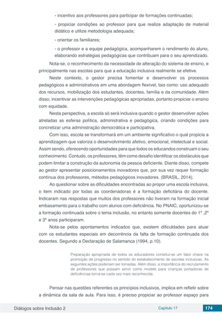 Diálogos sobre Inclusão 2 Capítulo 17 174
- incentivo aos professores para participar de formações continuadas;
- propiciar condições ao professor para que realize adaptação de material
didático e utilize metodologia adequada;
- orientar os familiares;
- o professor e a equipe pedagógica, acompanharem o rendimento do aluno,
elaborando estratégias pedagógicas que contribuam para o seu aprendizado.
Nota-se, o reconhecimento da necessidade de alteração do sistema de ensino, e
principalmente nas escolas para que a educação inclusiva realmente se efetive.
Neste contexto, o gestor precisa fomentar e desenvolver os processos
pedagógicos e administrativos em uma abordagem flexível, tais como: uso adequado
dos recursos, mobilização dos estudantes, docentes, família e da comunidade. Além
disso, incentivar as intervenções pedagógicas apropriadas, portanto propiciar o ensino
com equidade.
Nesta perspectiva, a escola só será inclusiva quando o gestor desenvolver ações
atreladas as esferas política, administrativa e pedagógica, criando condições para
concretizar uma administração democrática e participativa.
Com isso, escola se transformará em um ambiente significativo o qual propicia a
aprendizagem que valoriza o desenvolvimento afetivo, emocional, intelectual e social.
Assim sendo, oferecendo oportunidades para que todos os educandos construam o seu
conhecimento. Contudo, os professores, têm como desafio identificar os obstáculos que
podem limitar a construção da autonomia da pessoa deficiente. Diante disso, compete
ao gestor apresentar posicionamentos inovadores que, por sua vez requer formação
contínua dos professores, métodos pedagógicos inovadores. (BRASIL, 2014).
Ao questionar sobre as dificuldades encontradas ao propor uma escola inclusiva,
o item indicado por todas as coordenadoras é a formação deficitária do docente.
Indicaram nas respostas que muitos dos professores não tiveram na formação inicial
embasamento para o trabalho com alunos com deficiência. No PNAIC, oportunizou-se
a formação continuada sobre o tema inclusão, no entanto somente docentes do 1º ,2º
e 3º anos participaram.
Nota-se pelos apontamentos indicados que, existem dificuldades para atuar
com os estudantes especiais em decorrência da falta de formação continuada dos
docentes. Segundo a Declaração de Salamanca (1994, p.10).
Preparação apropriada de todos os educadores constitui-se um fator chave na
promoção de progresso no sentido do estabelecimento de escolas inclusivas. As
seguintes ações poderiam ser tomadas. Além disso, a importância do recrutamento
de professores que possam servir como modelo para crianças portadoras de
deficiências torna-se cada vez mais reconhecida.
Pensar nas questões referentes os princípios inclusivos, implica em refletir sobre
a dinâmica da sala de aula. Para isso, é preciso propiciar ao professor espaço para
 