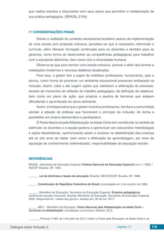 Diálogos sobre Inclusão 2 Capítulo 17 175
que realize estudos e discussões com seus pares que permitam a reelaboração de
sua prática pedagógica. (BRASIL,2104).
7 | 	CONSIDERAÇÕES FINAIS
Diante a realidade do contexto educacional brasileiro acerca da implementação
de uma escola com proposta inclusiva, percebeu-se que é necessário reformular o
currículo, além oferecer formação continuada para os docentes e também para os
gestores, como forma de desenvolver as competências pedagógicas para trabalhar
com o estudante deficiente, bem como com a diversidade humana.
Observa-se que para termos uma escola inclusiva, precisa ir além dos termos e
instalações modernas e recursos didáticos atualizados.
Para isso, o gestor tem o papel de mobilizar professores, funcionários, pais e
alunos, como forma de promover um ambiente educacional prazeroso embasado na
inclusão. Assim, cabe a ele sugerir ações que viabilizem a efetivação do processo,
através de momentos de reflexão do trabalho pedagógico, da definição de objetivos,
bem como um plano de ação, que propicie a quebra de barreiras que estejam
dificultando o aprendizado do aluno deficiente.
Assim, é indispensável que o gestor incentive professores, família e a comunidade
escolar a adoção de práticas que favorecem o princípio da inclusão, de forma a
possibilitar em ensino democrático e participativo.
O Pacto Nacional pelaAlfabetização na Idade Certa tem contribuído no sentido de
estimular os docentes e a equipe gestora a oportunizar aos educandos metodologias
e ações desafiadoras, oportunizando assim o sucesso na alfabetização das crianças
até os oito anos de idade, bem como a efetivação da aprendizagem, por meio da
aquisição do conhecimento sistematizado, responsabilidade da educação escolar.
REFERÊNCIAS
BRASIL. Secretaria de Educação Especial. Política Nacional de Educação Especial:Livro 1 / MEC /
SEESP, Brasília, DF, 1994.
______. Lei de diretrizes e bases da educação. Brasília: MEC/SEESP, Brasília, DF, 1996.
_____. Constituição da República Federativa do Brasil: promulgada em 5 de outubro de 1988.
_____. Ministério da Educação. Secretaria de Educação Especial. Ensaios pedagógicos:
construindo escolas inclusivas. Brasília: Ministério de Educação, Secretaria de Educação Especial,
2005. Disponível em: <www.mec.gov.br>. Acesso em: 20 de out. 2017.
_____. MEC – Ministério da Educação. Pacto Nacional pela Alfabetização na Idade Certa –
Currículo na alfabetização: concepções e princípios. Brasília: 2012.
_______.Portaria nº 867 de 4 de julho de 2012. Institui o Pacto pela Educação na Idade Certa e as
 