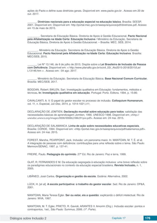 Diálogos sobre Inclusão 2 Capítulo 17 176
ações do Pacto e define suas diretrizes gerais. Disponível em: www.pacto.gov.br . Acesso em 20 de
out. 2017.
______. Diretrizes nacionais para a educação especial na educação básica. Brasília: SEESP,
2001. Disponível em: Disponível em: http://portal.mec.gov.br/seesp/arquivos/pdf/diretrizes.pdf. Acesso
em 15 de maio de 2015.
________. Secretaria de Educação Básica. Diretoria de Apoio à Gestão Educacional. Pacto Nacional
pela Alfabetização na Idade Certa: Educação Inclusiva / Ministério da Educação, Secretaria de
Educação Básica, Diretoria de Apoio à Gestão Educacional. – Brasília: MEC, SEB, 2014.
_______. Ministério da Educação. Secretaria de Educação Básica. Diretoria de Apoio à Gestão
Educacional. Pacto Nacional pela Alfabetização na Idade Certa: Educação Inclusiva. Brasília:
MEC/SEB, 2015.
______, Lei Nº 13.146, de 6 de julho de 2015. Dispõe sobre a Lei Brasileira de Inclusão da Pessoa
com Deficiência. Disponível em: < http://www.planalto.gov.br/ccivil_03/_Ato2015-2018/2015/Lei/
L13146.htm > . Acesso em : 04 ago. 2017.
______. Ministério da Educação. Secretaria de Educação Básica. Base Nacional Comum Curricular.
Brasília: MEC/SEB, 2017.
BOGDAN, Robert; BIKLEN, Sari. Investigação qualitativa em Educação: fundamentos, métodos e
técnicas. In: Investigação qualitativa em educação. Portugal: Porto. Editora. 1994, p. 15-80.
CAVALCANTI, A. V. O papel do gestor escolar no processo de inclusão. Colloquium Humanarum,
vol. 11, n. Especial, Jul–Dez, 2014, p. 1014-1021,v11.
DECLARAÇÃO DE JOMTIEN. Declaração mundial sobre educação para todos: satisfação das
necessidades básicas de aprendizagem Jomtien, 1990. UNESCO 1998. Disponível em: <http://
unesdoc.unesco.org/images/0008/000862/086291por.pdf>. Acesso em: 24 mai. 2015.
DECLARAÇÃO DE SALAMANCA. Linha de ação sobre necessidades educativas especiais.
Brasília: CORDE, 1994. Disponível em: <http://portal.mec.gov.br/seesp/arquivos/pdf/salamanca.pdf>.
Acesso em: 24 mai. 2015.
FOREST, Marsha, PEARPOINT, Jack. Inclusão: um panorama maior. In: MANTOAN, M. T. É. et al.
A integração de pessoas com deficiência: contribuições para uma reflexão sobre o tema. São Paulo:
Memnon/SENAC, 1997. p. 137-41.
FREIRE, Paulo. Pedagogia do oprimido. 27ª Ed. Rio de Janeiro: Paz e terra, 1999.
GLAT, R; FERNANDES E M. Da educação segregada à educação inclusiva: uma breve reflexão sobre
os paradigmas educacionais no contexto da educação especial brasileira. Revista Inclusão, n. 1,
2005.
LIBÂNEO, José Carlos. Organização e gestão da escola. Goiânia: Alternativa, 2002.
LÜCK, H. [et al]. A escola participativa: o trabalho do gestor escolar. 5ed. Rio de Janeiro: DP&A,
2001.
MANTOAN, Maria Teresa Égler. Ser ou estar, eis a questão: explicando o déficit intelectual. Rio de
Janeiro: WVA, 1997.
MANTOAN, M. T. Egler, PRIETO, R. Gavioli, ARANTES V. Amorim (Org.). Inclusão escolar: pontos e
contrapontos, 1ed., São Paulo: Summus, 2006. (1ª. Parte).
 
