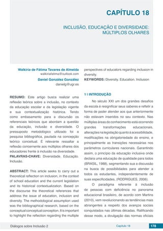 Diálogos sobre Inclusão 2 Capítulo 18 178
CAPÍTULO 18
doi
INCLUSÃO, EDUCAÇÃO E DIVERSIDADE:
MÚLTIPLOS OLHARES
Walkiria de Fátima Tavares de Almeida
walkiriafatima@outlook.com
Daniel González González
danielg@ugr.es
RESUMO: Este artigo busca realizar uma
reflexão teórica sobre a inclusão, no contexto
da educação escolar e da legislação vigente
e sua contextualização histórica. Tendo
como embasamento para a discursão os
referenciais teóricos que abordam a questão
da educação, inclusão e diversidade. O
pressuposto metodológico utilizado foi a
pesquisa bibliográfica, pautada na concepção
teórico conceitual. É relevante ressaltar a
reflexão concernente aos múltiplos olhares dos
educadores frente à inclusão na diversidade.
PALAVRAS-CHAVE: Diversidade. Educação.
Inclusão.
ABSTRACT: This article seeks to carry out a
theoretical reflection on inclusion, in the context
of school education and the current legislation
and its historical contextualization. Based on
the discourse the theoretical references that
address the issue of education, inclusion and
diversity. The methodological assumption used
was the bibliographical research, based on the
conceptual conceptual conception. It is important
to highlight the reflection regarding the multiple
perspectives of educators regarding inclusion in
diversity.
KEYWORDS: Diversity. Education. Inclusion
1 | 	INTRODUÇÃO
No século XXI um dos grandes desafios
da escola é resignificar seus saberes e refletir a
forma de poder atender aos que anteriormente
não estavam inseridos no seu contexto. Nas
múltiplas áreas do conhecimento está ocorrendo
grandes transformações educacionais,
alteraçõesnalegislaçãoquantoáacessibilidade,
modificações na obrigatoriedade do ensino, e
principalmente as transições necessárias nos
parâmetros curriculares nacionais. Garantindo
assim, o princípio da educação inclusiva onde
declara uma educação de qualidade para todos
(BRASIL, 1988), segmentando sua a discussão
na busca de possibilidades para atender a
todos os estudantes, independentemente de
suas especificidades, (RODRIGUES, 2006).
O paradigma referente á inclusão
de pessoas com deficiência no panorama
educacional brasileiro, de acordo com Martins
(2010), vem revolucionando as tendências mais
abrangentes a respeito dos avanços sociais
conquistados nas últimas décadas. Ratificando
desse modo, a divulgação das normas oficiais
 