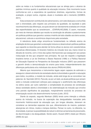 Diálogos sobre Inclusão 2 Capítulo 18 179
sobre as metas e os fundamentos educacionais que se almeja para o alcance de
padrões mínimos quanto á qualidade da educação inclusiva. Este movimento busca
confrontar-se com a expectativa de questionar diretrizes, argumentos, formas de
avaliação, e propor outros, originais, atuais e inusitados até o momento (GOMES,
2011).
Esta conduta tem contribuindo de sobremaneira, com este ideal para a comunhão
com a diversidade, pelo respeito aos princípios da igualdade, da equidade e pelo
reconhecimento das diferenças, as quais devem ser devidamente avaliadas em virtude
das especificidades que as caracterizam, , (CARVALHO,2006). E assim, marcando
por meio de intensos debates que resulta na construção de atitudes e posteriormente
em politicas públicas que garanta o acesso irrestrito de todo cidadão aos bens sociais,
educacional, culturais e econômicos disponíveis pela sociedade.
A relevância deste artigo encontra-se fundamentado na reflexão acerca da
ampliação de leis que garantam a educação inclusiva e desenvolvam políticas publicas
que capacite os docentes para atender de forma eficaz os alunos com características
educativas diferenciadas. O itinerário histórico da inclusão teve seu marco inicial na
década de noventa, com o inicio das ações internacionais que asseguram aos países
instauração de leis que amparem tais princípios. No que diz respeito a legislação
brasileira temos a Lei de Diretrizes e Bases Nacional (1996) e a Política Nacional
de Educação Especial na Perspectiva da Educação inclusiva (2007) que passaram
a garantir direito e democratização do ensino para todos, independentemente das
diferenças particulares e/ou individuais dos alunos (PADILHA,2004).
Mesmo que mecanismos e instrumentos legais sejam capazes de estimular e
assegurar o desenvolvimento da sociedade aberta à diversidade e garantir a educação
para todos, na prática, o modelo da inclusão, ainda está longe de se concretizar nas
palavras de Sacristán (2012). Para ele, se por um lado, as atuais políticas que versam
sobre a inclusão evidenciam esforços para assegurar o acolhimento das diferenças
na esfera social, por outro salientam a complexidade do processo de constituição
dessa sociedade aberta à diversidade e da sistematização da inclusão que envolve
uma parcela significativa da população, marginalmente excluída do processo de
emancipação social e de desenvolvimento humano,(Leite, 2012)
Diante do exposto, segundo Mantoan (2003) tendo como intenção a reflexão
acerca da inclusão, na busca da superação das desigualdades marcadas pelo
movimento histórico-social da educação que, por longas décadas, deixaram de
considerar as demandas especiais dos que, diferentemente da maioria, poderiam
alcançá-las em ritmos, modos e tempos distintos. Pensar no outro, no diferente, na
diversidade, é pensar na possibilidade de reduzir e eliminar as barreiras do preconceito,
da discriminação e da desigualdade. Sendo assim, Dussel (2001) citado por Oliveira
(2006) diz que:
“Aceitar o argumento do outro se supõe o aceitar o outro como igual, e esta
 