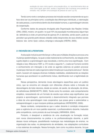 Diálogos sobre Inclusão 2 Capítulo 18 180
aceitação do outro como igual é uma posição ética, é o reconhecimento ético ao
outro como igual, quer dizer, aceitar o argumento não é somente uma questão de
verdade, mas, também uma aceitação da pessoa do outro” (p.70).
Tendo como norte o complexo processo de inclusão escolar compreende-se que o
foco deve ser os princípios como: a aceitação das diferenças individuais, a valorização
de cada pessoa, a convivência dentro da diversidade humana, a aprendizagem através
da cooperação.
Conforme dados da pesquisa divulgada pela Organização das Nações Unidas
(ONU, 2002), mostra um quadro no qual 10% da população mundial possui algum tipo
de deficiência e onde um percentual de apenas 3% é atendida, sendo assim, pode-se
perceber que grande parte desses cidadão estão desprovidos de seus direitos sociais
básicos tais como: lazer, cultura, emprego e educação (VIEIRA, 2005).
2 | 	REVISÃO DE LITERATURA
Aeducação inclusiva permite lançar o olhar para múltiplas direções e provoca uma
mudança epistemológica, na qual a visão tradicional do conhecimento, da relação entre
sujeito-objeto e a aprendizagem seja reavaliada, e tenha uma nova significação. Com
relação a isso, Maturana (1997, p. 37) revela o seguinte “[...] cada ser humano constrói
o conhecimento em interação e de onde os agentes externos só podem provocar
mudanças internas em cada organismo determinados por sua própria estrutura”. Sendo
assim, buscam em espaços diversos múltiplas realidades, estabelecendo as relações
humanas que acontecem no acolhimento mútuo, identificando num a legitimidade do
outro.
Nessa perspectiva, demanda novas abordagens específicas para um publico
único, que se encontra em situação com diferentes olhares sobre a Inclusão de
desvantagens de toda natureza, desde as sociais, de saúde, de educação, de etnias,
de deficiências (BIANCHETTI, 2002). Tendo como fio condutor, este comportamento
empático, necessitando de um formato de escola cuja cultura seja significativa; que
propicie a aprendizagem, oportunizando o desenvolvimento integrado que permeia
a ideia de uma aprendizagem mais cooperativa; que possa gerar e potencializar a
autoaprendizagem; e que incorpore práticas participativas (HEREDERO, 2009).
Nesse contexto, compreende-se que o saber docente é condição cinequanon
para a urgência de um novo padrão essencial, o profissionalismo docente, traduzido
pela competência, como produto de sua formação,( MIRANDA, 2004).
Portanto, é desejável a existência de uma atualização na formação inicial,
com novos direcionamentos na pratica e na profissionalização docente, a partir
desses novos enfoques, possibilitando mudanças nas metodologias de ensinar, na
organização das aulas, no planejamento de atividades, nas adaptações curriculares
e nos sistemas de avaliação. Nessa formação, bem como na prática docente, há que
 