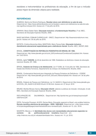 Diálogos sobre Inclusão 2 Capítulo 1 10
escolares e instrumentalizar os profissionais da educação, a fim de que a inclusão
possa migrar da dimensão utópica para realidade.
REFERÊNCIAS
ALMEIDA, Marina da Silveira Rodrigues. Receber aluno com deficiência na sala de aula.
Disponível em: https://www.deficienteciente.com.br/receber-o-aluno-com-deficiencia-na-sala-de-aula-
nao-significa-inclusao.html. Acesso em 17 de julho de 2018.
ARANHA, Maria Salete Fábio. Educação inclusiva: a fundamentação filosófica. 2ª ed. MEC,
Secretaria de Educação Especial, Brasília. 2006.
BASE NACIONAL COMUM CURRICULAR – BNCC. Disponível em: http://basenacionalcomum.mec.
gov.br/. Acesso em: 30 de julho de 2018.
BATISTA, Cristina Abranches Mota; MANTOAN, Maria Teresa Egler. Educação inclusiva:
Atendimento educacional especializado para a deficiência mental. Brasília. MEC, SEESP, 2005
BRASIL, CONSTITUIÇÃO DA REPÚBLICA FEDERATIVA DO BRASIL DE 1988.
Disponível em: http://www.planalto.gov.br/ccivil_03/Constituicao/ConstituicaoCompilado.htm. Acesso
em 15/07/2018.
BRASIL, Lei nº 9394/96, de 20 de dezembro de 1996. Estabelece as diretrizes e bases da educação
nacional. Brasília, DF, 1996.
BRASIL, Estatuto da Criança e do Adolescente, Lei nº 8.069, de 13 de julho de 1990, Secretaria de
Estado dos Direitos Humanos, Departamento da criança e do Adolescente. Brasília, 2002.
BRASIL, Cordenadoria Nacional para Integração da Pessoa Portadora de Deficiência – CORDE.
Disponível em: http://www.planalto.gov.br/ccivil_03/Leis/L7853compilado.htm. Acesso em: 30 de julho
de 2018.
BRASIL, Estatuto da Pessoa com Deficiência. Lei 13.146/2015, Disponível em http://www.planalto.gov.
br/CCIVIL_03/_Ato2015-2018/2015/Lei/L13146.html. Acesso em: 07 de jul. 2018
BRUNO, Marilda Moraes Garcia, Educação infantil: saberes e práticas da inclusão: introdução. [4.ed]
MEC, Secretaria de Educação Especial: Brasília, 2006.
DECLARAÇÃO	DE	 SALAMANCA.	 Disponível em: http://portal.mec.gov.br/seesp/arquivos/pdf/
salamanca.pdf.
DOTA, Fernanda Piovesan; ALVES, Denise Maria. Educação especial no Brasil: uma análise histórica.
Revista científica eletrônica de psicologia – ISSN: 1806-0625. Disponível em: <http://www.revista.
inf.br/psicologia08/pages/resenhas/edic08-anov-revisao03.pdf>. Acesso em 13. JUL. 2018.
MAZZOTA, Marcos J. S. Identidade dos alunos com necessidades educacionais especiais no	
contexto	 da	 política	educacional	 brasileira. Disponível	em:
<http://intervox.nce.ufrj.br/~elizabet/identidade.htm>. Acesso em: 15. jul. 2018.
 