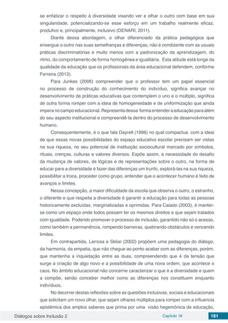 Diálogos sobre Inclusão 2 Capítulo 18 181
se enfatizar o respeito à diversidade visando ver e olhar o outro com base em sua
singularidade, potencializando-se esse esforço em um trabalho realmente eficaz,
produtivo e, principalmente, inclusivo (DENARI, 2011).
Diante dessa abordagem, o olhar diferenciado da prática pedagógica que
enxergue o outro nas suas semelhanças e diferenças, não é condizente com as usuais
práticas discriminatórias e muito menos com a padronização da aprendizagem, do
ritmo, do comportamento de forma homogênea e igualitária. Esta atitude está longe da
qualidade da educação que os profissionais da área educacional defendem, conforme
Ferreira (2013).
Para Junkes (2006) compreender que o professor tem um papel essencial
no processo de construção do conhecimento do indivíduo, significa avançar no
desenvolvimento de práticas educativas que contemplem o uno e o múltiplo, significa
de outra forma romper com a ideia de homogeneidade e de uniformização que ainda
imperanocampoeducacional.Representadessa formaentenderaeducaçãoparaalém
do seu aspecto institucional e compreendê-la dentro do processo de desenvolvimento
humano.
Consequentemente, é o que fala Dayrell (1996) no qual compactua com a ideai
de que essas novas possibilidades do espaço educativo escolar precisam ser vistas
na sua riqueza, no seu potencial de instituição sociocultural marcado por símbolos,
rituais, crenças, culturas e valores diversos. Expõe assim, a necessidade do desafio
da mudança de valores, de lógicas e de representações sobre o outro, na forma de
educar para a diversidade é fazer das diferenças um trunfo, explorá-las na sua riqueza,
possibilitar a troca, proceder como grupo, entender que o acontecer humano é feito de
avanços e limites.
Nessa concepção, a maior dificuldade da escola que observa o outro, o estranho,
o diferente e que respeita a diversidade é garantir a educação para todas as pessoas
historicamente excluídas, marginalizadas e oprimidas. Para Caiado (2003), é manter-
se como um espaço onde todos possam ter os mesmos direitos e que sejam tratados
com igualdade. Podendo promover o processo de inclusão, garantido não só o acesso,
como também a permanência, rompendo barreiras, quebrando obstáculos e vencendo
limites.
Em contrapartida, Larrosa e Skliar (2002) propõem uma pedagogia do diálogo,
da harmonia, da empatia, que não chegue ao ponto acabar com as diferenças, porém,
que mantenha a inquietação entre as duas, compreendendo que é da tensão que
surge a criação de algo novo e a possibilidade de uma nova ordem, que acontece o
caos. No âmbito educacional não concerne caracterizar o que é a diversidade e quem
a compõe, senão conceber melhor como as diferenças nos constituem enquanto
indivíduos.
No decorrer destas reflexões sobre as questões inclusivas, sociais e educacionais
que solicitam um novo olhar, que sejam olhares múltiplos para romper com a influencia
epistêmica dos amplos saberes que prima por uma visão hegemônica de educação,
 