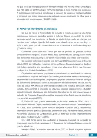 Diálogos sobre Inclusão 2 Capítulo 18 182
na qual todas as crianças aprendem do mesmo modo e no mesmo ritmo é uma utopia,
que não pode ser confirmada por nenhuma ideologia e muito menos pela legislação.
A multiplicidade representa o convite para a coragem de espiar por frestas inusitadas
e conseguir ver outras dimensões da realidade nesse movimento de olhar para a
educação sob novos ângulos (SKLIAR, 2003).
3 | 	ASPECTOS HISTÓRICOS DA INCLUSÃO
No que se refere a historicidade da inclusão a mesma percorreu uma longa
trajetória por inúmeros períodos, países e culturas. Houve um período de grande
exclusão social, que aconteceu na Grécia na Idade Antiga, onde as crianças que
nasciam com qualquer tipo de deficiência eram abandonadas ou mortas logo no
após o parto, para que não fossem descobertos e colocasse a família em desgraça,
(CORREIA,1999).
Conhecida como Idade das Trevas por ser um período de grandes conflitos
principalmente o religioso, a Idade Média ficou conhecida pela perseguição e morte
aos deficientes de qualquer tipo, por serem relacionados a questões sobrenaturais.
Os registros históricos de acordo com Jannuzzi (2004) apontam para o Brasil do
século XVIII, as instituições religiosas como as Santas Casas abrigavam e também
distribuíam alimentos aos desvalidos, como eram chamados todos que tivessem
qualquer tipo de deficiência Bueno (1993).
Os primeiros movimentos que visavam o atendimento e o acolhimento às pessoas
com deficiência surgiram na Europa. Esta mudança de atitude e tendo como inspiração
experiências exitosas europeias, um pequeno grupo de brasileiros iniciaram serviços
de atendimento para cegos, surdos e pessoas com deficiência mental e física, isso no
inicio do século XIX. Os quais foram caracterizados como iniciativa particular e oficial
isolado, demonstrando o interesse de algumas pessoas especialmente educador,
pelo atendimento educacional aos deficientes. Contribuindo de sobremaneira para a
inclusão da Educação Especial na politica educacional do Brasil, que só aconteceu
nos anos 50, Mazotta (2005).
D. Pedro II foi um grande incentivador da inclusão, tendo em 1854, criado o
Instituto dos Meninos Cegos, na cidade do Rio de Janeiro através do Decreto Imperial
Nº 1.428, atual conhecido como Instituto Benjamim Constant (IBC), reconhecido
internacionalmente por suas pesquisas. Ele também criou na mesma cidade, Instituto
Nacional de Educação de Surdos (INES), pela Lei de Nº 839 o então Imperial Instituto
dos Cegos-mudos ( MAZOTTA,2005)
Em 1883, tendo como eixo norteador a Educação Especial na formação de
professores e no currículo, aconteceu o 1º Congresso de Instrução Pública, evento de
grande relevância.
Mendes (2006), acrescenta que no século XIX, no Brasil surgiram algumas
 