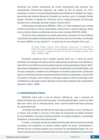 Diálogos sobre Inclusão 2 Capítulo 18 183
iniciativas não oficiais precursoras de cunho educacional para pessoas com
necessidades educacionais especiais. Na cidade do Rio de Janeiro em 1947,
aconteceu o primeiro Curso de Especialização de professores na Didática de Cegos,
promovido pelo Instituto Benjamim Constant em parceria com a Fundação Getúlio
Vargas. Somente na década de 1970 teve inicio a institucionalização da Educação
Especial com a efetivação do poder publico, Ferreira (2013).
A Declaração de Salamanca (BRASIL, 1994), em 1994 estabelece que a escola
inclusiva contemple as várias necessidades educacionais e sociais especiais, tendo
como princípios básicos os diferentes olhares sobre inclusão (SANTOS, 2000).
Tendo em vista a relevância do referido documento, percebe-se a sua influência
no processo de criação de políticas públicas internacionais como exemplo a construção
de nossa LDB/96, em seu capítulo V – no qual reza em seu parágrafo único que:
“O poder Público adotará, como alternativa preferencial, a ampliação do
atendimento aos educandos com necessidades especiais na própria rede pública
regular de ensino, independentemente do apoio às instituições previstas neste
artigo.” (BRASIL, 1996).
Entretanto salienta-se que o Estado assume como seu, o dever de prover
condições de ampliação de acesso escolar especializado às pessoas com deficiência,
Leite (2012).Já as Diretrizes da Educação Especial na Educação Básica (Brasil, 2001),
define que as adaptações curriculares podem ser interpretadas como flexibilização, uma
vez que pressupõe a existência de alterações no processo educacional, sinalizando
assim o caminho para atender as particularidades de todos os estudantes, na atual LDB,
há sensível evolução, muito embora a educação especial esteja conceituada como
modalidade de educação escolar oferecida a educandos portadores de necessidades
especiais, (Pietro , 2002).
4 | 	CONSIDERAÇÕES FINAIS
Refletindo sobre tudo o que se discutiu, entende-se que o processo de
desenvolvimento dos seres humanos passa sim pela aprendizagem, porém vai além
dela, tem haver com a interação social, esse é ponto fundamental nesse processo
de desenvolvimento.
A inclusão não pode ser definida de modo algum estanque, a priori, fechada em
si mesma. Ela compõe o currículo e não pode ser dissociada do projeto educativo
em sua totalidade, incluindo as políticas públicas, os projetos escolares, as propostas
implícitas e a diversidade sócio educacional.
É notório, um avanço no que diz respeito às discussões teórico-legais da inclusão
da pessoa com deficiência no sistema público regular de ensino, possibilitando o
fomento de leis e políticas públicas que conduzam as necessidades legais. Em num
cenário inclusivo para uma sociedade cada vez mais injusta, globalizada e fragmentada
 