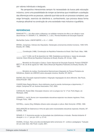 Diálogos sobre Inclusão 2 Capítulo 18 184
por valores individuais e desiguais.
Na perspectiva interacionista sempre há necessidade da busca pela educação
inclusiva, como uma possibilidade de romper as barreiras que inviabilizam a aceitação
das diferenças entre as pessoas, sabendo que trata-se de um processo complexo, que
exige formação, exercício da tolerância e, conhecimento, que provoca dessa forma
mudança atitudinal na construção de uma sociedade mais inclusiva e igualitária.
REFERÊNCIAS
BIANCHETTI, L. Um olhar sobre a diferença: as múltiplas maneiras de olhar e ser olhado e suas
decorrências. In: DENARI, F. E.; MANZINI, E. J. (Ed.). Revista Brasileira de Educação Especial.
Marília/São Carlos: UNESP/ABPEE, v. 8, n. 1, 2002.
BRASIL. Congresso. Câmara dos Deputados. Declaração universal dos direitos humanos, 1948-1978.
Brasília, DF, 1998a.
______. Constituição (1988). Constituição da República Federativa do Brasil. São Paulo: Atlas, 1988.
______. Lei nº. 9.394, de 20 de dezembro de 1996. Estabelece as diretrizes e bases da educação
nacional. Diário Oficial [da República Federativa do Brasil], Brasília, DF, 23 dez. 1996.
______. Ministério da Educação e Cultura. Centro Nacional de Educação Especial. Portaria CENESP/
MEC nº. 69, de 28 de agosto de 1986. Diário Oficial [da República Federativa do Brasil], Brasília, DF,
1994.
______. Ministério da Justiça. Coordenadoria Nacional para Integração da Pessoa Portadora de
Deficiência. Boletim da UNESCO sobre educação inclusiva. Brasília, DF, 2001b.
BUENO JGS. Educação especial brasileira: integração /segregação do aluno diferente. São Paulo,
EDUC/PUCSP, 1993.
CAIADO Kátia Regina Moreno. Aluno deficiente visual na escola: lembranças e depoimentos, 1°
edição, Campinas SP, ed. Autores Associados: PUC, 2003.
CARVALHO, Rosita Édler. Educação inclusiva: com os pingos nos “is”. 4ª ed. Porto Alegre, ed.
Mediação, 2006.
CORREIA, L. de M. Alunos com necessidades educativas especiais nas classes regulares. Porto,
Portugal: Porto, 1999.
DAYRELL, Juarez (Org.) Múltiplos olhares sobre educação e cultura. Belo Horizonte: UFMG, 1996.
DECLARAÇÃO de Salamanca e linha de ação sobre necessidades educativas especiais. Brasília, DF:
CORDE, 1994.
DENARI, E. F. Autonomia escolar na diversidade das (d)eficiências e inclusão. Revista Ambiente @
ducação. v. 4, n. 1, jan./jun. 2011. p. 37-43.
DUSSEL, Enrique. Para uma ética da libertação latino-americana: III – erótica e pedagógica. Tradução
de Luiz João Gaio. São Paulo: Loyola, 2001.
 