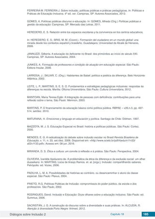 Diálogos sobre Inclusão 2 Capítulo 18 185
FERREIRA M. FERREIRA J. Sobre inclusão, políticas públicas e práticas pedagógicas. In: Políticas e
Práticas de Educação Inclusiva. 4ª ed. ver. Campinas, SP: Autores Associados, 2013.
GOMES, A. Políticas públicas discurso e educação. In: GOMES, Alfredo (Org.) Políticas públicas e
gestão da educação. Campinas, SP: Mercado das Letras, 2011.
HEREDERO, E. S. Relación entre los espacios escolares y la convivencia en los centros educativos.
In: HEREDERO, E. S.; BRIS, M. M. (Coord.). Formación del ciudadano en un mundo global: una
mirada desde los contextos español y brasileño. Guadalajara: Universidad de Alcalá de Henares,
2009.
JANNUZZI, Gilberta. A educação do deficiente no Brasil: dos primórdios ao início do século XXI.
Campinas, SP: Autores Associados, 2004.
JUNKES, A. Formação de professores e condição de atuação em educação especial. São Paulo:
Editora Insular, 2006.
LARROSA, J.; SKLIAR, C. (Org.). Habitantes de Babel: política e poética da diferença. Belo Horizonte:
Atlântica, 2002.
LEITE, L. P.; MARTINS, S. E. S. O. Fundamentos e estratégias pedagógicas inclusivas: respostas às
diferenças na escola. Marília: Oficina Universitária; São Paulo: Cultura Universitária, 2012.
MANTOAN, Maria Teresa Eglér. A Integração de pessoas com deficiência: contribuições para uma
reflexão sobre o tema. São Paulo: Memnon, 2003.
MARTINS, P. O financiamento da educação básica como política pública. RBPAE – v26,n.3, pp. 497-
514, set/dez. 2010.
MATURANA, H. Emociones y lenguaje en educación y política. Santiago de Chile: Dólmen, 1997.
MAZZOTA, M. J. S. Educação Especial no Brasil: história e políticas públicas. São Paulo: Cortez,
2005.
MENDES, E. G. A radicalização do debate sobre inclusão escolar no Brasil.Revista Brasileira de
Educação, v. 11, n. 33, set./dez. 2006. Disponível em: <http://www.scielo.br/pdf/rbedu/v11n33/
a02v1133.pdf>. Acesso em: 08 jun. 2016.
MIRANDA, D. S. Ética e cultura: um convite à reflexão e à prática. São Paulo: Perspectiva, 2004.
OLIVEIRA, Ivanilde Apoluceno de. A problemática da ética da diferença e da exclusão social: um olhar
dusseliano. In: MARTINS, Lúcia de Araújo Ramos. et. al. [orgs.]. Inclusão: compartilhando saberes.
Petrópolis: ed. Vozes, 2006.
PADILHA, L. M. A. Possibilidades de histórias ao contrário, ou desencaminhar o aluno da classe
especial. São Paulo: Plexus, 2004.
PRIETO, R.G. Políticas Públicas de Inclusão: compromissos do poder público, da escola e dos
professores. São Paulo, 2002.
RODRIGUES, David. Inclusão e Educação: Doze olhares sobre a educação inclusiva. São Paulo: ed.
Summus, 2006.
SACRISTÁN, J. G. A construção do discurso sobre a diversidade e suas práticas. In: ALCUDÍA, R.
Atenção à diversidade.Porto Alegre: Artmed, 2012.
 