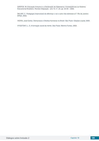 Diálogos sobre Inclusão 2 Capítulo 18 186
SANTOS. M. Educação Inclusiva e a Declaração de Salamanca: Conseqüências ao Sistema
Educacional Brasileiro. Revista Integração - ano 10, nº. 22, pp. 34-40 – 2000.
SKLIAR, C. Pedagogia (improvável) da diferença: e se o outro não estivesse aí?. Rio de Janeiro:
DP&A, 2003.
VIEIRA, José Carlos. Democracia e Direitos Humanos no Brasil. São Paulo: Edições Loyola, 2005.
VYGOTSKY, L. S. A formação social da mente. São Paulo: Martins Fontes, 2003.
 