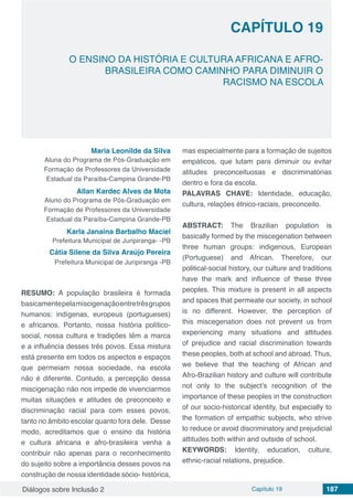 Diálogos sobre Inclusão 2 Capítulo 19 187
CAPÍTULO 19
doi
O ENSINO DA HISTÓRIA E CULTURA AFRICANA E AFRO-
BRASILEIRA COMO CAMINHO PARA DIMINUIR O
RACISMO NA ESCOLA
Maria Leonilde da Silva
Aluna do Programa de Pós-Graduação em
Formação de Professores da Universidade
Estadual da Paraíba-Campina Grande-PB
Allan Kardec Alves da Mota
Aluno do Programa de Pós-Graduação em
Formação de Professores da Universidade
Estadual da Paraíba-Campina Grande-PB
Karla Janaina Barbalho Maciel
Prefeitura Municipal de Juripiranga- -PB
Cátia Silene da Silva Araújo Pereira
Prefeitura Municipal de Juripiranga -PB
RESUMO: A população brasileira é formada
basicamentepelamiscigenaçãoentretrêsgrupos
humanos: indígenas, europeus (portugueses)
e africanos. Portanto, nossa história político-
social, nossa cultura e tradições têm a marca
e a influência desses três povos. Essa mistura
está presente em todos os aspectos e espaços
que permeiam nossa sociedade, na escola
não é diferente. Contudo, a percepção dessa
miscigenação não nos impede de vivenciarmos
muitas situações e atitudes de preconceito e
discriminação racial para com esses povos,
tanto no âmbito escolar quanto fora dele. Desse
modo, acreditamos que o ensino da história
e cultura africana e afro-brasileira venha a
contribuir não apenas para o reconhecimento
do sujeito sobre a importância desses povos na
construção de nossa identidade sócio- histórica,
mas especialmente para a formação de sujeitos
empáticos, que lutam para diminuir ou evitar
atitudes preconceituosas e discriminatórias
dentro e fora da escola.
PALAVRAS CHAVE: Identidade, educação,
cultura, relações étnico-raciais, preconceito.
ABSTRACT: The Brazilian population is
basically formed by the miscegenation between
three human groups: indigenous, European
(Portuguese) and African. Therefore, our
political-social history, our culture and traditions
have the mark and influence of these three
peoples. This mixture is present in all aspects
and spaces that permeate our society, in school
is no different. However, the perception of
this miscegenation does not prevent us from
experiencing many situations and attitudes
of prejudice and racial discrimination towards
these peoples, both at school and abroad. Thus,
we believe that the teaching of African and
Afro-Brazilian history and culture will contribute
not only to the subject’s recognition of the
importance of these peoples in the construction
of our socio-historical identity, but especially to
the formation of empathic subjects, who strive
to reduce or avoid discriminatory and prejudicial
attitudes both within and outside of school.
KEYWORDS: Identity, education, culture,
ethnic-racial relations, prejudice.
 