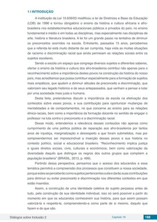 Diálogos sobre Inclusão 2 Capítulo 19 188
1 | 	INTRODUÇÃO
A instituição da Lei 10.639/03 modificou a lei de Diretrizes e Base da Educação
(LDB) de 1996 e tornou obrigatório o ensino da história e cultura africana e afro-
brasileira nos estabelecimentos educacionais públicos e privados do país, no ensino
fundamental e médio e em todas as disciplinas, mas especialmente nas disciplinas de
arte, história e literatura brasileira. A lei foi um grande passo na tentativa de diminuir
os preconceitos ocorridos na escola. Entretanto, passados 15 anos, percebemos
que a referida lei está muito distante de ser cumprida, haja vista as muitas situações
de racismo e discriminação racial que ainda permeiam as relações sociais entre os
sujeitos escolares.
Sendo a escola um espaço que congrega diversos sujeitos e diferentes saberes,
ofertar o ensino da história e cultura dos afro-brasileiros contribui não apenas para o
reconhecimento sobre a importância destes povos na construção da história do nosso
país, mas acreditamos que possa contribuir especialmente para a formação de sujeitos
mais empáticos, que ajudem a diminuir atitudes de preconceito e discriminação, que
valorizem seu legado histórico e de seus antepassados, que venham a pensar e lutar
por uma sociedade mais justa e humana.
Desta feita, pretendemos discutir a importância da escola na efetivação dos
conteúdos sobre esses povos, e sua contribuição para oportunizar mudanças de
mentalidades e de comportamentos, no que concerne ao ensino para as relações
étnico-raciais, bem como a importância da formação docente no sentido de engajar o
professor na luta contra o preconceito e a discriminação racial.
Desse modo, entendemos a relevância desses conteúdos não apenas como
cumprimento de uma política pública de reparação aos afro-brasileiros por tantos
anos de injustiça, marginalização e desrespeito a que foram submetidos, mas por
compreendermos ser imprescindível a inserção desses povos e sua história no
contexto político, social e educacional brasileiro. “Reconhecimento implica justiça
e iguais direitos sociais, civis, culturais e econômicos, bem como valorização da
diversidade daquilo que distingue os negros dos outros grupos que compõem a
população brasileira” (BRASIL, 2013, p. 499).
Partindo dessa perspectiva, pensamos que o acesso dos educandos a essa
temática permitirá a compreensão dos processos que constituem a nossa sociedade,
porqueestesseperceberãocomosujeitospertencentesaelaedarãosuascontribuições
para diminuir ou evitar preconceito e discriminação nos diferentes contextos em que
estão inseridos.
Assim, a construção de uma identidade coletiva do sujeito perpassa antes de
tudo, pela construção de sua identidade individual, isso só será possível a partir do
momento em que os educandos conhecerem sua história, para que assim possam
valorizá-la e respeitá-la, compreendendo-a como parte de si mesmo, daquilo que
fazem e do que são.
 