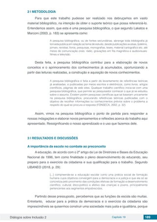 Diálogos sobre Inclusão 2 Capítulo 19 189
2 | 	METODOLOGIA
Para que este trabalho pudesse ser realizado nos debruçamos em vasto
material bibliográfico, na intenção de obter o suporte teórico que possa referenciá-lo.
Entendemos assim, que esta é uma pesquisa bibliográfica, o que segundo Lakatos e
Marconi (2003, p. 183) se apresenta como:
A pesquisa bibliográfica, ou de fontes secundárias, abrange toda bibliografia já
tornada pública em relação ao tema de estudo, desde publicações avulsas, boletins,
jornais, revistas, livros, pesquisas, monografias, teses, material cartográfico etc. até
meios de comunicação orais: rádio, gravações em fita magnética e audiovisuais:
filmes e televisão.
Desta feita, a pesquisa bibliográfica contribui para a elaboração de novos
conceitos e o aprimoramento dos conhecimentos já acumulados, oportunizando a
partir das leituras realizadas, a construção e aquisição de novos conhecimentos.
A pesquisa bibliográfica é feita a partir do levantamento de referências teóricas
já analisadas, e publicadas por meios escritos e eletrônicos, como livros, artigos
científicos, páginas de web sites. Qualquer trabalho científico inicia-se com uma
pesquisa bibliográfica, que permite ao pesquisador conhecer o que já se estudou
sobre o assunto. Existem porém pesquisas científicas que se baseiam unicamente
na pesquisa bibliográfica, procurando referências teóricas publicadas com o
objetivo de recolher informações ou conhecimentos prévios sobre o problema a
respeito do qual se procura a resposta (FONSECA, 2002, p. 32).
Assim, vimos na pesquisa bibliográfica o ponto de partida para responder a
nossas indagações e elaborar novos pensamentos e reflexões acerca do trabalho aqui
apresentado. Ressignificando o nosso aprendizado e o uso que fazemos dele.
3 | 	RESULTADOS E DISCUSSÕES
A importância da escola no combate ao preconceito
A educação, de acordo com o 2º artigo da Lei de Diretrizes e Bases da Educação
Nacional de 1996, tem como finalidade o pleno desenvolvimento do educando, seu
preparo para o exercício da cidadania e sua qualificação para o trabalho. Segundo
LIBANEO (2018, p. 29):
[...] compreende-se a educação escolar como uma prática social de formação
humana cujos objetivos convergem para a democracia e a justiça e que ela só se
concretiza pelo provimento das condições efetivas de formação e desenvolvimento
científico, cultural, ético-político e afetivo das crianças e jovens, principalmente
pertencentes aos segmentos empobrecidos.
Partindo desse pressuposto, percebemos que as funções da escola são muitas.
Entretanto, educar para a prática da democracia e o exercício da cidadania são
imprescindíveis se quisermos construir uma sociedade mais justa e igualitária, porque
 