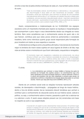 Diálogos sobre Inclusão 2 Capítulo 19 190
envolve a luta não só pelos direitos individuais de cada um, mas também pelos direitos
do outro.
Tratar da diversidade cultural, reconhecendo-a e valorizando-a, e da superação
das discriminações é atuar sobre um dos mecanismos de exclusão – tarefa
necessária, ainda que insuficiente, para caminhar na direção de uma sociedade
mais plenamente democrática. É um imperativo do trabalho educativo voltado para
a cidadania, uma vez que tanto a desvalorização cultural – traço bem característico
de país colonizado – quanto à discriminação são entraves à plenitude da cidadania
para todos; portanto, para a própria nação (PCNs, 2000, p. 21).
Assim, compreendemos a implementação da Lei 10.639/2003 nos espaços
escolares como um importante chamado para reparar as injustiças e marginalizações
que acompanham o povo negro e seus descendentes desde sua chegada ao nosso
território. Bem como acreditamos que o conhecimento acerca de quem são e do
que fizeram, contribua para que estes povos sintam-se pertencentes à sociedade
brasileira, tanto como indivíduos quanto grupo social responsável pela formação do
povo brasileiro em todos os seus aspectos e nuances.
Areferida lei se configura como uma política afirmativa, fruto da luta do movimento
negro na tentativa de inserir esses sujeitos em seus lugares de direito e de fala, haja
vista as tantas vezes e momentos em que foram silenciados, esquecidos e renegados.
O movimento negro vem resgatando a sabedoria do conhecimento, da cultura
africana no Brasil, sua crítica implícita à sociedade de consumo e ultrapassagem
das divisões sexuais, como a polifonia erótica dos orixás e tendo a expressão
musical e corporal mais que superestrutura, e sim linguagem de comunicação que
ressalta o valor do lúdico ( ABRAMOVAY; CASTRO, 2006, p. 35).
E ainda:
[...] se entendemos que conhecer a nossa história e herança faz parte do
processo de formação dos sujeitos sociais e se reconhecemos que uma
parte significativa da nossa formação histórica e cultural referente à África e
a cultura afro-brasileira não tem sido trabalhada a contento pela escola, só
poderemos confirmar a importância da inclusão dessa discussão no currículo
escolar, mesmo que seja pela força da lei (GOMES, 2010, p.71).
Diante de um contexto social onde as relações humanas reproduzem atitudes
racistas, de desrespeito e discriminação, - propagadas ao longo de nossa história-,
dentro e fora do âmbito escolar, faz-se necessário discutir temáticas que venham a
contribuir para o conhecimento do educando acerca de sua história social, cultural e
política, ou seja, o conhecimento sobre si mesmo, passando a partir daí a valorizar-se
e a valorizar o outro. E assim essas relações possam ser (re) construídas com base
no respeito ao outro e sua subjetividade.
A escola tem um papel crucial a desempenhar nesse processo. Em primeiro lugar
porque e o espaço em que se dar a convivência entre crianças de origens e nível
socioeconômico diferentes, com costumes e dogmas religiosos diferentes daqueles
que cada um conhece, com visões de mundo diversas daquela que compartilha
em família. Em segundo, porque é um dos lugares onde são ensinadas as regras
 