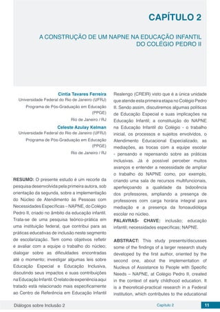 Diálogos sobre Inclusão 2 Capítulo 2 11
CAPÍTULO 2
doi
A CONSTRUÇÃO DE UM NAPNE NA EDUCAÇÃO INFANTIL
DO COLÉGIO PEDRO II
Cintia Tavares Ferreira
Universidade Federal do Rio de Janeiro (UFRJ)
Programa de Pós-Graduação em Educação
(PPGE)
Rio de Janeiro / RJ
Celeste Azulay Kelman
Universidade Federal do Rio de Janeiro (UFRJ)
Programa de Pós-Graduação em Educação
(PPGE)
Rio de Janeiro / RJ
RESUMO: O presente estudo é um recorte da
pesquisa desenvolvida pela primeira autora, sob
orientação da segunda, sobre a implementação
do Núcleo de Atendimento às Pessoas com
Necessidades Específicas – NAPNE, do Colégio
Pedro II, criado no âmbito da educação infantil.
Trata-se de uma pesquisa teórico-prática em
uma instituição federal, que contribui para as
práticas educativas de inclusão neste segmento
de escolarização. Tem como objetivos refletir
e avaliar com a equipe o trabalho do núcleo;
dialogar sobre as dificuldades encontradas
até o momento; investigar algumas leis sobre
Educação Especial e Educação Inclusiva,
discutindo seus impactos e suas contribuições
naEducaçãoInfantil.Orelatodeexperiênciaaqui
tratado está relacionado mais especificamente
ao Centro de Referência em Educação Infantil
Realengo (CREIR) visto que é a única unidade
que atende esta primeira etapa no Colégio Pedro
II. Sendo assim, discutiremos algumas políticas
de Educação Especial e suas implicações na
Educação Infantil; a constituição do NAPNE
na Educação Infantil do Colégio - o trabalho
inicial, os processos e sujeitos envolvidos, o
Atendimento Educacional Especializado, as
mediações, as trocas com a equipe escolar
- pensando e repensando sobre as práticas
inclusivas. Já é possível perceber muitos
avanços e entender a necessidade de ampliar
o trabalho do NAPNE como, por exemplo,
criando uma sala de recursos multifuncionais,
aperfeiçoando a qualidade da bidocência
dos professores, ampliando a presença de
professores com carga horária integral para
mediação e a presença da fonoaudióloga
escolar no núcleo.
PALAVRAS- CHAVE: inclusão; educação
infantil; necessidades específicas; NAPNE.
ABSTRACT: This study presents/discusses
some of the findings of a larger research study
developed by the first author, oriented by the
second one, about the implementation of
Nucleus of Assistance to People with Specific
Needs – NAPNE, at Colégio Pedro II, created
in the context of early childhood education. It
is a theoretical-practical research in a Federal
institution, which contributes to the educational
 
