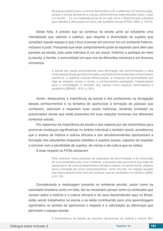 Diálogos sobre Inclusão 2 Capítulo 19 191
do espaço público para o convívio democrático com a diferença. Em terceiro lugar,
porque a escola apresenta a criança conhecimentos sistematizados sobre o país
e o mundo, ...] e aí a realidade plural de um país como o Brasil fornece subsídios
para debates e discussões em torno das questões sociais (PCNs, 2000, p. 23-24).
Desta feita, é preciso que se construa na escola junto ao estudante uma
mentalidade que valorize o coletivo, que respeite a diversidade de sujeitos que
compõem aquele espaço e que o leve a pensar em conviver em um ambiente fraterno,
inclusivo e justo. Pensando que esse comportamento pode se expandir para além das
paredes da escola, pois cada indivíduo é um ser social, histórico e participa do meio
(a escola, a família, a comunidade) em que vive de diferentes maneiras e em diversos
momentos.
A escola tem papel preponderante para eliminação das discriminações e para
emancipaçãodosgruposdiscriminados,aoproporcionaracessoaosconhecimentos
científicos, a registros culturais diferenciados, a conquista de racionalidade que
rege as relações sociais e raciais, a conhecimentos avançados, indispensáveis
para a consolidação e concerto das nações como espaços democráticos e
igualitários (BRASIL, 2013, p. 501).
Assim, destacamos a importância da escola e dos professores na divulgação
desses conhecimentos e na tentativa de oportunizar a formação de pessoas que
conhecem, valorizam e respeitam suas raízes históricas, tentando combater os
preconceitos raciais que estão presentes em suas relações humanas nos diferentes
contextos sociais.
Por sabermos da importância da escola e dos saberes por ela transmitidos para
promover mudanças significativas no âmbito individual e também social, acreditamos
que o ensino da história e cultura africana e dos afrodescendentes oportunizará a
formação dos estudantes enquanto cidadãos e sujeitos sociais, capazes de respeitar
e conviver com a pluralidade de sujeitos, de crença e de cultura que os rodeia.
A esse respeito os PCNs destacam:
Para contribuir nesse processo de superação da discriminação e de construção
de uma sociedade justa, livre e fraterna, o processo educacional há que tratar do
campo ético, de como se desenvolvem atitudes e valores, no campo social, voltados
para a formação de novos comportamentos, novos vínculos, em relação àqueles
que historicamente foram alvo de injustiças, que se manifestam no cotidiano (2000,
p.22- 23).
Considerando a mestiçagem presente no ambiente escolar, assim como na
sociedade brasileira como um todo, faz-se necessário pensar como os conteúdos que
versam sobre a história e a cultura africana e de seus descendentes aqui no Brasil,
estão sendo trabalhados na escola e se estão contribuindo para uma aprendizagem
significativa no sentido de oportunizar o respeito e a valorização as diferenças que
permeiam o espaço escolar.
A proeminência do estudo de assuntos decorrentes da história e cultura afro-
 
