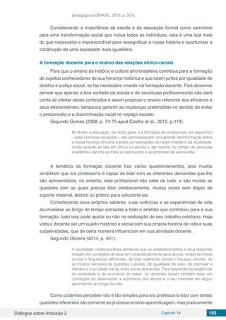 Diálogos sobre Inclusão 2 Capítulo 19 193
pedagógicos (BRASIL, 2013, p. 501).
Considerando a importância da escola e da educação formal como caminhos
para uma transformação social que inclua todos os indivíduos, esta é uma luta mais
do que necessária e imprescindível para ressignificar a nossa história e oportunizar a
construção de uma sociedade mais igualitária.
A formação docente para o ensino das relações étnico-raciais
Para que o ensino da história e cultura afro-brasileira contribua para a formação
de sujeitos conhecedores de sua herança histórica e que lutam juntos por igualdade de
direitos e justiça social, se faz necessário investir na formação docente. Pois devemos
pensar que apenas a boa vontade da escola e de seus/suas professores/as não dará
conta de ofertar esses conteúdos e assim propiciar o ensino referente aos africanos e
seus descendentes, tampouco garantir as mudanças pretendidas no sentido de evitar
o preconceito e a discriminação racial no espaço escolar.
Segundo Gomes (2008, p. 74-75 apud Coelho et al., 2015, p.119):
No Brasil, a educação, de modo geral, e a formação de professores, em específico
– salvo honrosas exceções -, são permeadas por uma grande desinformação sobre
a nossa herança africana e sobre as realizações do negro brasileiro da atualidade.
Ainda quando se fala em África na escola e até mesmo no campo de pesquisa
acadêmica reporta-se mais ao escravismo e ao processo de escravidão.
A temática da formação docente traz vários questionamentos, pois muitos
acreditam que o/a professor/a é capaz de lidar com as diferentes demandas que lhe
são apresentadas, no entanto, este profissional não sabe de tudo, e são muitas as
questões com as quais precisa lidar cotidianamente, muitas vezes sem dispor de
suporte material, teórico ou prático para solucioná-las.
Considerando seus próprios saberes, suas vivências e as experiências de vida
acumuladas ao longo do tempo somadas a todo o artefato que contribuiu para a sua
formação, tudo isso pode ajudar ou não na realização de seu trabalho cotidiano. Haja
vista o docente ser um sujeito histórico e social com sua própria história de vida e suas
subjetividades, que de certa maneira influenciam em sua atividade docente.
Segundo Oliveira (2014, p. 451);
A sociedade contemporânea demanda que os estabelecimentos e seus docentes
estejam em condições de levar em conta eficazmente seus alunos, vindos de meios
sociais e linguísticos diferentes, de lutar realmente contra o fracasso escolar, de
se mostrar sensíveis às questões culturais, de igualdade de sexo, de estimular a
tolerância e a coesão social, entre outras demandas. Para responder às exigências
da sociedade e da economia do saber, os docentes devem também estar em
condições de desenvolver a autonomia dos alunos e o seu interesse em seguir
aprendendo ao longo da vida.
Como podemos perceber não é tão simples para o/a professor/a lidar com tantas
questõesreferentesnãosomenteaoprocessoensino-aprendizagem,maspraticamente
 