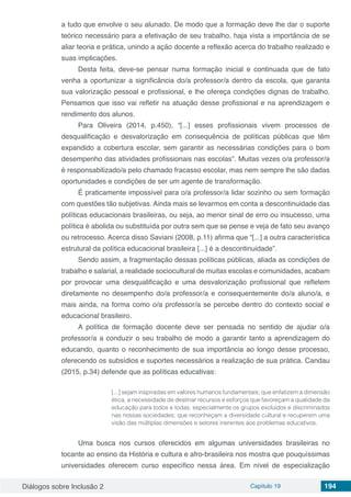 Diálogos sobre Inclusão 2 Capítulo 19 194
a tudo que envolve o seu alunado. De modo que a formação deve lhe dar o suporte
teórico necessário para a efetivação de seu trabalho, haja vista a importância de se
aliar teoria e prática, unindo a ação docente a reflexão acerca do trabalho realizado e
suas implicações.
Desta feita, deve-se pensar numa formação inicial e continuada que de fato
venha a oportunizar a significância do/a professor/a dentro da escola, que garanta
sua valorização pessoal e profissional, e lhe ofereça condições dignas de trabalho.
Pensamos que isso vai refletir na atuação desse profissional e na aprendizagem e
rendimento dos alunos.
Para Oliveira (2014, p.450), “[...] esses profissionais vivem processos de
desqualificação e desvalorização em consequência de políticas públicas que têm
expandido a cobertura escolar, sem garantir as necessárias condições para o bom
desempenho das atividades profissionais nas escolas”. Muitas vezes o/a professor/a
é responsabilizado/a pelo chamado fracasso escolar, mas nem sempre lhe são dadas
oportunidades e condições de ser um agente de transformação.
É praticamente impossível para o/a professor/a lidar sozinho ou sem formação
com questões tão subjetivas. Ainda mais se levarmos em conta a descontinuidade das
políticas educacionais brasileiras, ou seja, ao menor sinal de erro ou insucesso, uma
política é abolida ou substituída por outra sem que se pense e veja de fato seu avanço
ou retrocesso. Acerca disso Saviani (2008, p.11) afirma que “[...] a outra característica
estrutural da política educacional brasileira [...] é a descontinuidade”.
Sendo assim, a fragmentação dessas políticas públicas, aliada as condições de
trabalho e salarial, a realidade sociocultural de muitas escolas e comunidades, acabam
por provocar uma desqualificação e uma desvalorização profissional que refletem
diretamente no desempenho do/a professor/a e consequentemente do/a aluno/a, e
mais ainda, na forma como o/a professor/a se percebe dentro do contexto social e
educacional brasileiro.
A política de formação docente deve ser pensada no sentido de ajudar o/a
professor/a a conduzir o seu trabalho de modo a garantir tanto a aprendizagem do
educando, quanto o reconhecimento de sua importância ao longo desse processo,
oferecendo os subsídios e suportes necessários a realização de sua prática. Candau
(2015, p.34) defende que as políticas educativas:
[...] sejam inspiradas em valores humanos fundamentais; que enfatizem a dimensão
ética, a necessidade de destinar recursos e esforços que favoreçam a qualidade da
educação para todos e todas, especialmente os grupos excluídos e discriminados
nas nossas sociedades; que reconheçam a diversidade cultural e recuperem uma
visão das múltiplas dimensões e setores inerentes aos problemas educativos.
Uma busca nos cursos oferecidos em algumas universidades brasileiras no
tocante ao ensino da História e cultura e afro-brasileira nos mostra que pouquíssimas
universidades oferecem curso específico nessa área. Em nível de especialização
 