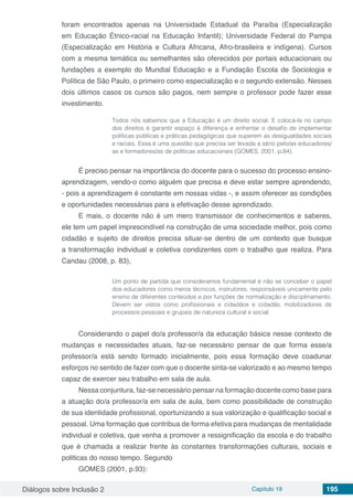 Diálogos sobre Inclusão 2 Capítulo 19 195
foram encontrados apenas na Universidade Estadual da Paraíba (Especialização
em Educação Étnico-racial na Educação Infantil); Universidade Federal do Pampa
(Especialização em História e Cultura Africana, Afro-brasileira e indígena). Cursos
com a mesma temática ou semelhantes são oferecidos por portais educacionais ou
fundações a exemplo do Mundial Educação e a Fundação Escola de Sociologia e
Política de São Paulo, o primeiro como especialização e o segundo extensão. Nesses
dois últimos casos os cursos são pagos, nem sempre o professor pode fazer esse
investimento.
Todos nós sabemos que a Educação é um direito social. E colocá-la no campo
dos direitos é garantir espaço à diferença e enfrentar o desafio de implementar
políticas públicas e práticas pedagógicas que superem as desigualdades sociais
e raciais. Essa é uma questão que precisa ser levada a sério pelo/as educadores/
as e formadores/as de políticas educacionais (GOMES, 2001, p.84).
É preciso pensar na importância do docente para o sucesso do processo ensino-
aprendizagem, vendo-o como alguém que precisa e deve estar sempre aprendendo,
- pois a aprendizagem é constante em nossas vidas -, e assim oferecer as condições
e oportunidades necessárias para a efetivação desse aprendizado.
E mais, o docente não é um mero transmissor de conhecimentos e saberes,
ele tem um papel imprescindível na construção de uma sociedade melhor, pois como
cidadão e sujeito de direitos precisa situar-se dentro de um contexto que busque
a transformação individual e coletiva condizentes com o trabalho que realiza. Para
Candau (2008, p. 83),
Um ponto de partida que consideramos fundamental é não se conceber o papel
dos educadores como meros técnicos, instrutores, responsáveis unicamente pelo
ensino de diferentes conteúdos e por funções de normalização e disciplinamento.
Devem ser vistos como profissionais e cidadãos e cidadãs, mobilizadores de
processos pessoais e grupais de natureza cultural e social.
Considerando o papel do/a professor/a da educação básica nesse contexto de
mudanças e necessidades atuais, faz-se necessário pensar de que forma esse/a
professor/a está sendo formado inicialmente, pois essa formação deve coadunar
esforços no sentido de fazer com que o docente sinta-se valorizado e ao mesmo tempo
capaz de exercer seu trabalho em sala de aula.
Nessa conjuntura, faz-se necessário pensar na formação docente como base para
a atuação do/a professor/a em sala de aula, bem como possibilidade de construção
de sua identidade profissional, oportunizando a sua valorização e qualificação social e
pessoal. Uma formação que contribua de forma efetiva para mudanças de mentalidade
individual e coletiva, que venha a promover a ressignificação da escola e do trabalho
que é chamada a realizar frente às constantes transformações culturais, sociais e
politicas do nosso tempo. Segundo
GOMES (2001, p.93):
 