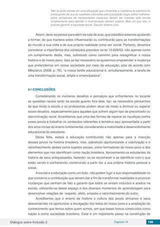 Diálogos sobre Inclusão 2 Capítulo 19 196
Não se pode pensar em uma educação que contemple a cidadania se partimos do
pressuposto de que as questões colocadas pela população negra, pelas mulheres,
pelos portadores de necessidades especiais devem ser tratadas pela escola
simplesmente para atender à reivindicação desses sujeitos. Mais do que isso, é
preciso garantir a equidade social. Discutir direitos civis.
Assim, deve-se pensar para além da sala de aula, que cidadãos estamos ajudando
a formar, de que maneira estes influenciarão ou contribuirão para as transformações
do mundo a sua volta e de sua própria realidade como ser social. Portanto, devemos
considerar a importância dos conteúdos previstos na lei 10.639/03, não apenas como
um cumprimento desta, mas, sobretudo como caminho para ressignificar a nossa
história e do nosso povo. Isso se faz necessário se quisermos empreender a mudança
que pretendemos em nossa sociedade por meio da educação, pois de acordo com
Mêszáros (2008, p. 76), “a nossa tarefa educacional é, simultaneamente, a tarefa de
uma transformação social, ampla e emancipadora”.
4 | 	CONCLUSÕES
Considerando os inúmeros desafios e percalços que enfrentamos no tocante
as questões raciais tanto na escola quanto fora dela, faz- se necessário pensarmos
de que modo à escola e os professores podem atuar de modo a diminuir ou superar
esses desafios, especialmente para aqueles que sofrem algum tipo de preconceito ou
discriminação racial. Acreditamos que uma das formas de reparar as injustiças contra
esses povos é trabalhar os conteúdos referentes à temática aqui apresentada a partir
dos anos inicias do ensino fundamental, considerando a maturidade e desenvolvimento
educacional do estudante.
Desta feita, estará a educação contribuindo não apenas para a inserção
desses povos na história brasileira, mas, sobretudo oportunizando a valorização e o
reconhecimento destes como sujeitos sociais, como formadores do nosso povo e dos
elementos que nos identificam como nação brasileira. Aproximando os estudantes da
história de seus antepassados, fazendo- os se reconhecer e se identificar com o que
estão vendo e conhecendo, construindo a partir daí a sua própria história pessoal e
social.
A escola e a educação como um todo, não podem fugir a sua responsabilidade no
que concerne a contribuição que devem dar a fim de transformar realidades e provocar
mudanças que venham de fato a garantir que todos se sintam incluídos e aceitos na
escola, utilizando-se desse espaço e dos diversos momentos de aprendizagem para
desenvolver relações de respeito, afeto, empatia e reconhecimento do outro.
Acreditamos que o ensino da história e cultura dos povos africanos e seus
descendentes irá oportunizar a divulgação dos feitos do nosso povo e a ampliação do
conhecimento que temos sobre quem somos, em que bases fomos construídos como
nação e como sociedade brasileira. Esse é um importante passo na construção de
 