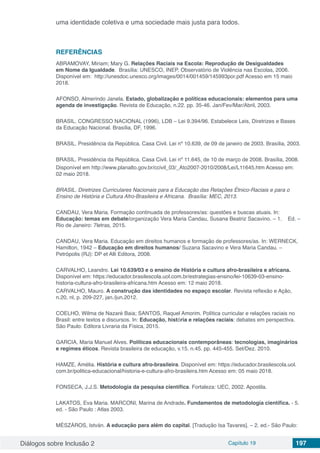 Diálogos sobre Inclusão 2 Capítulo 19 197
uma identidade coletiva e uma sociedade mais justa para todos.
REFERÊNCIAS
ABRAMOVAY, Miriam; Mary G. Relações Raciais na Escola: Reprodução de Desigualdades
em Nome da Igualdade.  Brasília: UNESCO, INEP, Observatório de Violência nas Escolas, 2006.
Disponível em:  http://unesdoc.unesco.org/images/0014/001459/145993por.pdf Acesso em 15 maio
2018.
AFONSO, Almerindo Janela. Estado, globalização e políticas educacionais: elementos para uma
agenda de investigação. Revista de Educação, n.22. pp. 35-46. Jan/Fev/Mar/Abril, 2003.
BRASIL. CONGRESSO NACIONAL (1996), LDB – Lei 9.394/96. Estabelece Leis, Diretrizes e Bases
da Educação Nacional. Brasília, DF, 1996.
BRASIL. Presidência da República. Casa Civil. Lei nº 10.639, de 09 de janeiro de 2003. Brasília, 2003.
BRASIL. Presidência da República. Casa Civil. Lei nº 11.645, de 10 de março de 2008. Brasília, 2008.
Disponível em http://www.planalto.gov.br/ccivil_03/_Ato2007-2010/2008/Lei/L11645.htm Acesso em:
02 maio 2018.
BRASIL. Diretrizes Curriculares Nacionais para a Educação das Relações Étnico-Raciais e para o
Ensino de História e Cultura Afro-Brasileira e Africana.  Brasília: MEC, 2013.
CANDAU, Vera Maria. Formação continuada de professores/as: questões e buscas atuais. In:
Educação: temas em debate/organização Vera Maria Candau, Susana Beatriz Sacavino. – 1. Ed. –
Rio de Janeiro: 7letras, 2015.
CANDAU, Vera Maria. Educação em direitos humanos e formação de professores/as. In: WERNECK,
Hamilton, 1942 – Educação em direitos humanos/ Suzana Sacavino e Vera Maria Candau. –
Petrópolis (RJ): DP et Alli Editora, 2008.
CARVALHO, Leandro. Lei 10.639/03 e o ensino de História e cultura afro-brasileira e africana.
Disponível em: https://educador.brasilescola.uol.com.br/estrategias-ensino/lei-10639-03-ensino-
historia-cultura-afro-brasileira-africana.htm Acesso em: 12 maio 2018.
CARVALHO, Mauro. A construção das identidades no espaço escolar. Revista reflexão e Ação,
n.20, nl, p. 209-227, jan./jun.2012.
COELHO, Wilma de Nazaré Baia; SANTOS, Raquel Amorim. Política curricular e relações raciais no
Brasil: entre textos e discursos. In: Educação, história e relações raciais: debates em perspectiva.
São Paulo: Editora Livraria da Física, 2015.
GARCIA, Maria Manuel Alves. Políticas educacionais contemporâneas: tecnologias, imaginários
e regimes éticos. Revista brasileira de educação, v.15. n.45. pp. 445-455. Set/Dez. 2010.
HAMZE, Amélia. História e cultura afro-brasileira. Disponível em: https://educador.brasilescola.uol.
com.br/politica-educacional/historia-e-cultura-afro-brasileira.htm Acesso em: 05 maio 2018.
FONSECA, J.J.S. Metodologia da pesquisa científica. Fortaleza: UEC, 2002. Apostila.
LAKATOS, Eva Maria. MARCONI, Marina de Andrade. Fundamentos de metodologia científica. - 5.
ed. - São Paulo : Atlas 2003.
MÉSZÁROS, István. A educação para além do capital. [Tradução Isa Tavares]. – 2. ed.- São Paulo:
 