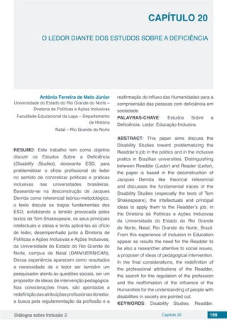 Diálogos sobre Inclusão 2 Capítulo 20 199
CAPÍTULO 20
doi
O LEDOR DIANTE DOS ESTUDOS SOBRE A DEFICIÊNCIA
Antônio Ferreira de Melo Júnior
Universidade do Estado do Rio Grande do Norte –
Diretoria de Políticas e Ações Inclusivas
Faculdade Educacional da Lapa – Departamento
de História
Natal – Rio Grande do Norte
RESUMO: Este trabalho tem como objetivo
discutir os Estudos Sobre a Deficiência
(Disability Studies), doravante ESD, para
problematizar o ofício profissional do ledor
no sentido de concretizar políticas e práticas
inclusivas nas universidades brasileiras.
Baseando-se na desconstrução de Jacques
Derrida como referencial teórico-metodológico,
o texto discute os traços fundamentais dos
ESD, enfatizando a tensão provocada pelos
textos de Tom Shakespeare, os seus principais
intelectuais e ideias e tenta aplicá-las ao ofício
de ledor, desempenhado junto à Diretoria de
Políticas e Ações Inclusivas e Ações Inclusivas,
da Universidade do Estado do Rio Grande do
Norte, campus de Natal (DAIN/UERN/CAN).
Dessa experiência aparecem como resultados
a necessidade de o ledor ser também um
pesquisador atento às questões sociais, ser um
propositor de ideias de intervenção pedagógica.
Nas considerações finais, são apontadas a
redefiniçãodasatribuiçõesprofissionaisdoledor,
a busca pela regulamentação da profissão e a
reafirmação do influxo das Humanidades para a
compreensão das pessoas com deficiência em
sociedade.
PALAVRAS-CHAVE: Estudos Sobre a
Deficiência. Ledor. Educação Inclusiva.
ABSTRACT: This paper aims discuss the
Disability Studies toward problematizing the
Readder’s job in the politics and in the inclusive
pratics in Brazilian universities. Distinguishing
between Readder (Ledor) and Reader (Leitor),
the paper is based in the deconstruction of
Jacques Derrida like theorical referencial
and discusses the fundamental traces of the
Disability Studies (especially the texts of Tom
Shakespeare), the intellectuals and principal
ideas to apply them to the Readder’s job, in
the Diretoria de Políticas e Ações Inclusivas
da Universidade do Estado do Rio Grande
do Norte, Natal, Rio Grande do Norte, Brazil.
From this experience of inclusion in Education
appear as results the need for the Readder to
be also a researcher attentive to social issues,
a proposer of ideas of pedagogical intervention.
In the final considerations, the redefinition of
the professional attributions of the Readder,
the search for the regulation of the profession
and the reaffirmation of the influence of the
Humanities for the understanding of people with
disabilities in society are pointed out.
KEYWORDS: Disability Studies. Readder.
 