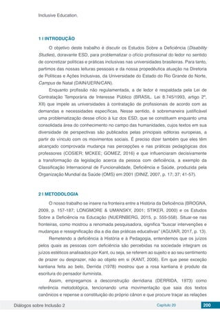 Diálogos sobre Inclusão 2 Capítulo 20 200
Inclusive Education.
1 | 	INTRODUÇÃO
O objetivo deste trabalho é discutir os Estudos Sobre a Deficiência (Disability
Studies), doravante ESD, para problematizar o ofício profissional do ledor no sentido
de concretizar políticas e práticas inclusivas nas universidades brasileiras. Para tanto,
partimos das nossas leituras pessoais e da nossa propedêutica atuação na Diretoria
de Políticas e Ações Inclusivas, da Universidade do Estado do Rio Grande do Norte,
Campus de Natal (DAIN/UERN/CAN).
Enquanto profissão não regulamentada, a de ledor é respaldada pela Lei de
Contratação Temporária de Interesse Público (BRASIL. Lei 8.745/1993, artigo 2º,
XII) que impele as universidades à contratação de profissionais de acordo com as
demandas e necessidades específicas. Nesse sentido, é sobremaneira justificável
uma problematização desse ofício à luz dos ESD, que se constituem enquanto uma
consolidada área do conhecimento no campo das humanidades, cujos textos em sua
diversidade de perspectivas são publicados pelas principais editoras europeias, a
partir do vínculo com os movimentos sociais. É preciso dizer também que eles têm
alcançado comprovada mudança nas percepções e nas práticas pedagógicas dos
professores (COSIER; MCKEE; GOMEZ, 2016) e que influenciaram decisivamente
a transformação da legislação acerca da pessoa com deficiência, a exemplo da
Classificação Internacional de Funcionalidade, Deficiência e Saúde, produzida pela
Organização Mundial da Saúde (OMS) em 2001 (DINIZ, 2007, p. 17; 37; 41-57).
2 | 	METODOLOGIA
O nosso trabalho se insere na fronteira entre a História da Deficiência (BROGNA,
2009, p. 157-187; LONGMORE & UMANSKY, 2001; STIKER, 2000) e os Estudos
Sobre a Deficiência na Educação (NUERNBERG, 2015, p. 555-558). Situar-se nas
fronteiras, como mostrou a renomada pesquisadora, significa “buscar intervenções e
mudanças e ressignificação dia a dia das práticas educativas” (AGUIAR, 2017, p. 13).
Remetendo a deficiência à História e à Pedagogia, entendemos que os juízos
pelos quais as pessoas com deficiência são percebidas na sociedade integram os
juízos estéticos analisados por Kant, ou seja, se referem ao sujeito e ao seu sentimento
de prazer ou desprazer, não ao objeto em si (KANT, 2006). Em que pese exceção
kantiana feita ao belo, Derrida (1978) mostrou que a rosa kantiana é produto da
escritura do pensador iluminista.
Assim, empregamos a desconstrução derridiana (DERRIDA, 1973) como
referência metodológica, tencionando uma movimentação que saia dos textos
canônicos e repense a constituição do próprio cânon e que procure traçar as relações
 