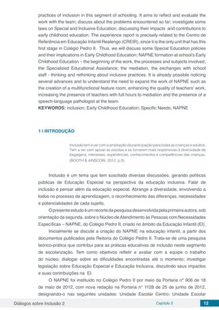 Diálogos sobre Inclusão 2 Capítulo 2 12
practices of inclusion in this segment of schooling. It aims to reflect and evaluate the
work with the team; discuss about the problems encountered so far; investigate some
laws on Special and Inclusive Education, discussing their impacts and contributions to
early childhood education. The experience report is precisely related to the Centro de
Referência em Educação Infantil Realengo (CREIR), since it is the only unit that has this
first stage in Colégio Pedro II. Thus, we will discuss some Special Education policies
and their implications in Early Childhood Education; NAPNE formation at school’s Early
Childhood Education – the beginning of the work, the processes and subjects involved,
the Specialized Educational Assistance, the mediation, the exchanges with school
staff - thinking and rethinking about inclusive practices. It is already possible noticing
several advances and to understand the need to expand the work of NAPNE such as
the creation of a multifunctional feature room, enhancing the quality of teachers’ work,
increasing the presence of teachers with full hours to mediation and the presence of a
speech-language pathologist at the team.
KEYWORDS: inclusion; Early Childhood Education; Specific Needs; NAPNE
1 | 	INTRODUÇÃO
Inclusão tem a ver com a ampliação da participação para todas as crianças e adultos.
Tem a ver com apoiar as escolas a se tornarem mais responsivas à diversidade de
bagagens, interesses, experiências, conhecimentos e competências das crianças.
(BOOTH & AINSCOW, 2012, p.9)
Inclusão é um tema que tem suscitado diversas discussões, gerando políticas
públicas de Educação Especial na perspectiva da educação inclusiva. Falar de
inclusão é pensar além da educação especial. Abrange a diversidade, envolvendo a
todos no processo de aprendizagem, o reconhecimento das diferenças, necessidades
e potencialidades de cada sujeito.
Opresenteestudoéumrecortedapesquisadesenvolvidapelaprimeiraautora,sob
orientação da segunda, sobre o Núcleo deAtendimento às Pessoas com Necessidades
Específicas – NAPNE, do Colégio Pedro II, criado no âmbito da Educação Infantil (EI).
Inicialmente se discute a criação do NAPNE na educação infantil, a partir dos
documentos publicados pela Reitoria do Colégio Pedro II. Trata-se de uma pesquisa
teórico-prática que contribui para as práticas educativas de inclusão neste segmento
de escolarização. Tem como objetivos refletir e avaliar com a equipe o trabalho
do núcleo; dialogar sobre as dificuldades encontradas até o momento; investigar
legislação sobre Educação Especial e Educação Inclusiva, discutindo seus impactos
e suas contribuições na EI.
O NAPNE foi instituído no Colégio Pedro II por meio da Portaria nº 906 de 18
de maio de 2012, com nova redação na Portaria n° 1128 de 25 de junho de 2012,
designando-o nas seguintes unidades: Unidade Escolar Centro; Unidade Escolar
 