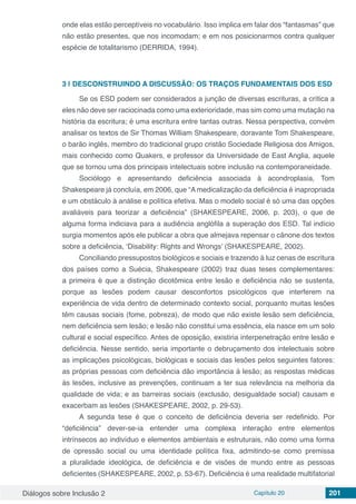 Diálogos sobre Inclusão 2 Capítulo 20 201
onde elas estão perceptíveis no vocabulário. Isso implica em falar dos “fantasmas” que
não estão presentes, que nos incomodam; e em nos posicionarmos contra qualquer
espécie de totalitarismo (DERRIDA, 1994).
3 | 	DESCONSTRUINDO A DISCUSSÃO: OS TRAÇOS FUNDAMENTAIS DOS ESD
Se os ESD podem ser considerados a junção de diversas escrituras, a crítica a
eles não deve ser raciocinada como uma exterioridade, mas sim como uma mutação na
história da escritura; é uma escritura entre tantas outras. Nessa perspectiva, convém
analisar os textos de Sir Thomas William Shakespeare, doravante Tom Shakespeare,
o barão inglês, membro do tradicional grupo cristão Sociedade Religiosa dos Amigos,
mais conhecido como Quakers, e professor da Universidade de East Anglia, aquele
que se tornou uma dos principais intelectuais sobre inclusão na contemporaneidade.
Sociólogo e apresentando deficiência associada à acondroplasia, Tom
Shakespeare já concluía, em 2006, que “A medicalização da deficiência é inapropriada
e um obstáculo à análise e política efetiva. Mas o modelo social é só uma das opções
avaliáveis para teorizar a deficiência” (SHAKESPEARE, 2006, p. 203), o que de
alguma forma indiciava para a audiência anglófila a superação dos ESD. Tal indício
surgia momentos após ele publicar a obra que almejava repensar o cânone dos textos
sobre a deficiência, ‘Disability: Rights and Wrongs’ (SHAKESPEARE, 2002).
Conciliando pressupostos biológicos e sociais e trazendo à luz cenas de escritura
dos países como a Suécia, Shakespeare (2002) traz duas teses complementares:
a primeira é que a distinção dicotômica entre lesão e deficiência não se sustenta,
porque as lesões podem causar desconfortos psicológicos que interferem na
experiência de vida dentro de determinado contexto social, porquanto muitas lesões
têm causas sociais (fome, pobreza), de modo que não existe lesão sem deficiência,
nem deficiência sem lesão; e lesão não constitui uma essência, ela nasce em um solo
cultural e social específico. Antes de oposição, existiria interpenetração entre lesão e
deficiência. Nesse sentido, seria importante o debruçamento dos intelectuais sobre
as implicações psicológicas, biológicas e sociais das lesões pelos seguintes fatores:
as próprias pessoas com deficiência dão importância à lesão; as respostas médicas
às lesões, inclusive as prevenções, continuam a ter sua relevância na melhoria da
qualidade de vida; e as barreiras sociais (exclusão, desigualdade social) causam e
exacerbam as lesões (SHAKESPEARE, 2002, p. 29-53).
A segunda tese é que o conceito de deficiência deveria ser redefinido. Por
“deficiência” dever-se-ia entender uma complexa interação entre elementos
intrínsecos ao indivíduo e elementos ambientais e estruturais, não como uma forma
de opressão social ou uma identidade política fixa, admitindo-se como premissa
a pluralidade ideológica, de deficiência e de visões de mundo entre as pessoas
deficientes (SHAKESPEARE, 2002, p. 53-67). Deficiência é uma realidade multifatorial
 