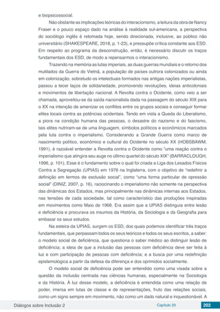 Diálogos sobre Inclusão 2 Capítulo 20 202
e biopsicossocial.
Não obstante as implicações teóricas do interacionismo, a leitura da obra de Nancy
Fraser e o pouco espaço dado na análise à realidade sul-americana, a perspectiva
do sociólogo inglês é retomada hoje, sendo direcionada, inclusive, ao público não
universitário (SHAKESPEARE, 2018, p. 1-23), e pressupõe crítica constante aos ESD.
Em respeito ao programa da desconstrução, então, é necessário discutir os traços
fundamentais dos ESD, de modo a repensarmos o interacionismo.
Trazendo na memória as lutas imperiais, as duas guerras mundiais e o retorno dos
mutilados da Guerra do Vietnã, a população de países outrora colonizados ou ainda
em colonização, sobretudo os intelectuais formados nas antigas nações imperialistas,
passou a tecer laços de solidariedade, promovendo revoluções, ideias anticoloniais
e movimentos de libertação nacional. A Revolta contra o Ocidente, como veio a ser
chamada, aproveitou-se da saída nacionalista dada na passagem do século XIX para
o XX na intenção de amenizar os conflitos entre os grupos sociais e conseguir formar
elites locais contra as potências ocidentais. Tendo em vista a Queda do Liberalismo,
a piora na condição humana das pessoas, o desastre do nazismo e do fascismo,
tais elites nutriram-se de uma linguagem, símbolos políticos e econômicos marcados
pela luta contra o imperialismo. Considerando a Grande Guerra como marco de
nascimento político, econômico e cultural do Ocidente no século XX (HOBSBAWM,
1991), é razoável entender a Revolta contra o Ocidente como “uma reação contra o
imperialismo que atingira seu auge no último quartel do século XIX” (BARRACLOUGH,
1996, p. 101). Esse é o fundamento sobre o qual foi criada a Liga dos Lesados Físicos
Contra a Segregação (UPIAS) em 1976 na Inglaterra, com o objetivo de “redefinir a
definição em termos de exclusão social”, como “uma forma particular de opressão
social” (DINIZ, 2007, p. 16), raciocinando o imperialismo não somente na perspectiva
das dinâmicas dos Estados, mas principalmente nas dinâmicas internas aos Estados,
nas tensões de cada sociedade, tal como característico das produções inspiradas
em movimentos como Maio de 1968. Era assim que a UPIAS distinguia entre lesão
e deficiência e procurava os insumos da História, da Sociologia e da Geografia para
embasar os seus estudos.
Na esteira da UPIAS, surgem os ESD, dos quais podemos identificar três traços
fundamentais, que perpassam todos os seus teóricos e todos os seus escritos, a saber:
o modelo social de deficiência, que questiona o saber médico ao distinguir lesão de
deficiência; a ideia de que a inclusão das pessoas com deficiência deve ser feita à
luz e com participação de pessoas com deficiência; e a busca por uma redefinição
epistemológica a partir da defesa da diferença e dos oprimidos socialmente.
O modelo social de deficiência pode ser entendido como uma visada sobre a
questão da inclusão centrada nas ciências humanas, especialmente na Sociologia
e da História. À luz desse modelo, a deficiência é entendida como uma relação de
poder, imersa em lutas de classe e de representações, fruto das relações sociais,
como um signo sempre em movimento, não como um dado natural e inquestionável. A
 