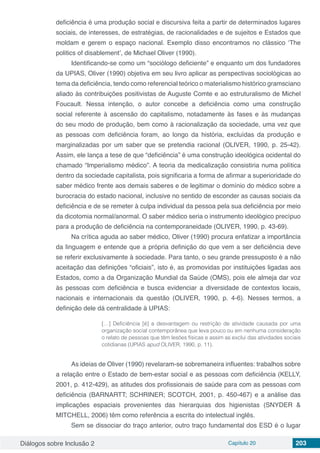 Diálogos sobre Inclusão 2 Capítulo 20 203
deficiência é uma produção social e discursiva feita a partir de determinados lugares
sociais, de interesses, de estratégias, de racionalidades e de sujeitos e Estados que
moldam e gerem o espaço nacional. Exemplo disso encontramos no clássico ‘The
politics of disablement’, de Michael Oliver (1990).
Identificando-se como um “sociólogo deficiente” e enquanto um dos fundadores
da UPIAS, Oliver (1990) objetiva em seu livro aplicar as perspectivas sociológicas ao
tema da deficiência, tendo como referencial teórico o materialismo histórico gramsciano
aliado às contribuições positivistas de Auguste Comte e ao estruturalismo de Michel
Foucault. Nessa intenção, o autor concebe a deficiência como uma construção
social referente à ascensão do capitalismo, notadamente às fases e às mudanças
do seu modo de produção, bem como à racionalização da sociedade, uma vez que
as pessoas com deficiência foram, ao longo da história, excluídas da produção e
marginalizadas por um saber que se pretendia racional (OLIVER, 1990, p. 25-42).
Assim, ele lança a tese de que “deficiência” é uma construção ideológica ocidental do
chamado “Imperialismo médico”. A teoria da medicalização consistiria numa política
dentro da sociedade capitalista, pois significaria a forma de afirmar a superioridade do
saber médico frente aos demais saberes e de legitimar o domínio do médico sobre a
burocracia do estado nacional, inclusive no sentido de esconder as causas sociais da
deficiência e de se remeter à culpa individual da pessoa pela sua deficiência por meio
da dicotomia normal/anormal. O saber médico seria o instrumento ideológico precípuo
para a produção de deficiência na contemporaneidade (OLIVER, 1990, p. 43-69).
Na crítica aguda ao saber médico, Oliver (1990) procura enfatizar a importância
da linguagem e entende que a própria definição do que vem a ser deficiência deve
se referir exclusivamente à sociedade. Para tanto, o seu grande pressuposto é a não
aceitação das definições “oficiais”, isto é, as promovidas por instituições ligadas aos
Estados, como a da Organização Mundial da Saúde (OMS), pois ele almeja dar voz
às pessoas com deficiência e busca evidenciar a diversidade de contextos locais,
nacionais e internacionais da questão (OLIVER, 1990, p. 4-6). Nesses termos, a
definição dele dá centralidade à UPIAS:
[…] Deficiência [é] a desvantagem ou restrição de atividade causada por uma
organização social contemporânea que leva pouco ou em nenhuma consideração
o relato de pessoas que têm lesões físicas e assim as exclui das atividades sociais
cotidianas (UPIAS apud OLIVER, 1990, p. 11).
As ideias de Oliver (1990) revelaram-se sobremaneira influentes: trabalhos sobre
a relação entre o Estado de bem-estar social e as pessoas com deficiência (KELLY,
2001, p. 412-429), as atitudes dos profissionais de saúde para com as pessoas com
deficiência (BARNARTT; SCHRINER; SCOTCH, 2001, p. 450-467) e a análise das
implicações espaciais provenientes das hierarquias dos higienistas (SNYDER &
MITCHELL, 2006) têm como referência a escrita do intelectual inglês.
Sem se dissociar do traço anterior, outro traço fundamental dos ESD é o lugar
 